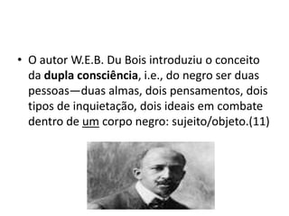 • O autor W.E.B. Du Bois introduziu o conceito
da dupla consciência, i.e., do negro ser duas
pessoas—duas almas, dois pens...