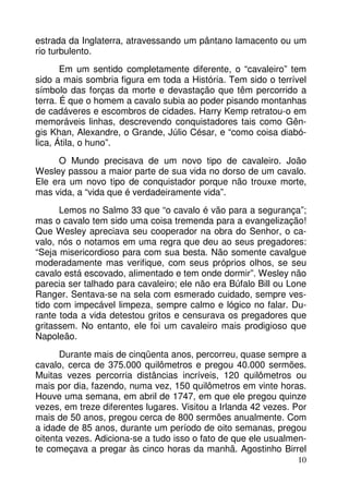 estrada da Inglaterra, atravessando um pântano lamacento ou um
rio turbulento.
Em um sentido completamente diferente, o “cavaleiro” tem
sido a mais sombria figura em toda a História. Tem sido o terrível
símbolo das forças da morte e devastação que têm percorrido a
terra. É que o homem a cavalo subia ao poder pisando montanhas
de cadáveres e escombros de cidades. Harry Kemp retratou-o em
memoráveis linhas, descrevendo conquistadores tais como Gêngis Khan, Alexandre, o Grande, Júlio César, e “como coisa diabólica, Átila, o huno”.
O Mundo precisava de um novo tipo de cavaleiro. João
Wesley passou a maior parte de sua vida no dorso de um cavalo.
Ele era um novo tipo de conquistador porque não trouxe morte,
mas vida, a “vida que é verdadeiramente vida”.
Lemos no Salmo 33 que “o cavalo é vão para a segurança”;
mas o cavalo tem sido uma coisa tremenda para a evangelização!
Que Wesley apreciava seu cooperador na obra do Senhor, o cavalo, nós o notamos em uma regra que deu ao seus pregadores:
“Seja misericordioso para com sua besta. Não somente cavalgue
moderadamente mas verifique, com seus próprios olhos, se seu
cavalo está escovado, alimentado e tem onde dormir”. Wesley não
parecia ser talhado para cavaleiro; ele não era Búfalo Bill ou Lone
Ranger. Sentava-se na sela com esmerado cuidado, sempre vestido com impecável limpeza, sempre calmo e lógico no falar. Durante toda a vida detestou gritos e censurava os pregadores que
gritassem. No entanto, ele foi um cavaleiro mais prodigioso que
Napoleão.
Durante mais de cinqüenta anos, percorreu, quase sempre a
cavalo, cerca de 375.000 quilômetros e pregou 40.000 sermões.
Muitas vezes percorria distâncias incríveis, 120 quilômetros ou
mais por dia, fazendo, numa vez, 150 quilômetros em vinte horas.
Houve uma semana, em abril de 1747, em que ele pregou quinze
vezes, em treze diferentes lugares. Visitou a Irlanda 42 vezes. Por
mais de 50 anos, pregou cerca de 800 sermões anualmente. Com
a idade de 85 anos, durante um período de oito semanas, pregou
oitenta vezes. Adiciona-se a tudo isso o fato de que ele usualmente começava a pregar às cinco horas da manhã. Agostinho Birrel
10

 