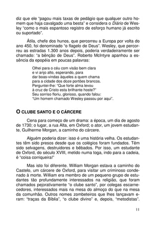 diz que ele “pagou mais taxas de pedágio que qualquer outro homem que haja cavalgado uma besta” e considera o Diário de Wesley “como o mais espantoso registro de esforço humano já escrito
ou suportado”.
Átila, chefe dos hunos, que percorreu a Europa por volta do
ano 450, foi denominado “o flagelo de Deus”. Wesley, que percorreu as estradas 1.300 anos depois, poderia verdadeiramente ser
chamado: “a bênção de Deus”. Roberto McIntyre apanhou a essência da epopéia em poucas palavras:
Olhei para o céu com visão bem clara
e vi anjo alto, esperando, para
dar boas-vindas àqueles a quem chama
para a cidade dos doze portões brancos.
Perguntei-lhe: “Que forte alma levou
à cruz de Cristo esta brilhante hoste?”
Seu sorriso floriu, glorioso, quando falou:
“Um homem chamado Wesley passou por aqui”.

O CLUBE SANTO E O CÁRCERE
Cena para começo de um drama: a época, um dia de agosto
de 1730; o lugar, a rua Alta, em Oxford; o ator, um jovem estudante, Guilherme Morgan, a caminho do cárcere.
Alguém poderia dizer: isso é uma história velha. Os estudantes têm sido presos desde que os colégios foram fundados. Têm
sido selvagens, destruidores e bêbados. Por isso, um estudante
de Oxford, do século XVIII, metido numa toga, indo para a cadeia,
é “coisa corriqueira!”
Mas isto foi diferente. William Morgan estava a caminho do
Castelo, um cárcere de Oxford, para visitar um criminoso condenado à morte. William era membro de um pequeno grupo de estudantes tão profundamente interessados na religião, que foram
chamados pejorativamente “o clube santo”, por colegas escarnecedores, interessados mais na mesa do almoço do que na mesa
da comunhão. Outros nomes zombeteiros que lhes lançavam eram: “traças da Bíblia”, “o clube divino” e, depois, “metodistas”.
11

 