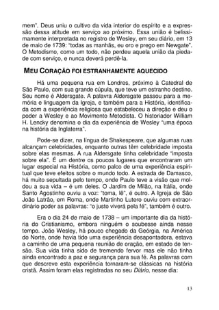 mem”. Deus uniu o cultivo da vida interior do espírito e a expressão dessa atitude em serviço ao próximo. Essa união é belissimamente interpretada no registro de Wesley, em seu diário, em 13
de maio de 1739: “todas as manhãs, eu oro e prego em Newgate”.
O Metodismo, como um todo, não perdeu aquela união da piedade com serviço, e nunca deverá perdê-la.

MEU CORAÇÃO FOI ESTRANHAMENTE AQUECIDO
Há uma pequena rua em Londres, próximo à Catedral de
São Paulo, com sua grande cúpula, que teve um estranho destino.
Seu nome é Aldersgate. A palavra Aldersgate passou para a memória e linguagem da Igreja, e também para a História, identificada com a experiência religiosa que estabeleceu a direção e deu o
poder a Wesley e ao Movimento Metodista. O historiador William
H. Lencky denomina o dia da experiência de Wesley “uma época
na história da Inglaterra”.
Pode-se dizer, na língua de Shakespeare, que algumas ruas
alcançam celebridades, enquanto outras têm celebridade imposta
sobre elas mesmas. A rua Aldersgate tinha celebridade “imposta
sobre ela”. É um dentre os poucos lugares que encontraram um
lugar especial na História, como palco de uma experiência espiritual que teve efeitos sobre o mundo todo. A estrada de Damasco,
há muito sepultada pelo tempo, onde Paulo teve a visão que moldou a sua vida – é um deles. O Jardim de Milão, na Itália, onde
Santo Agostinho ouviu a voz: “toma, lê”, é outro. A Igreja de São
João Latrão, em Roma, onde Martinho Lutero ouviu com extraordinário poder as palavras: “o justo viverá pela fé”, também é outro.
Era o dia 24 de maio de 1738 – um importante dia da história do Cristianismo, embora ninguém o soubesse ainda nesse
tempo. João Wesley, há pouco chegado da Geórgia, na América
do Norte, onde havia tido uma experiência desapontadora, estava
a caminho de uma pequena reunião de oração, em estado de tensão. Sua vida tinha sido de tremendo fervor mas ele não tinha
ainda encontrado a paz e segurança para sua fé. As palavras com
que descreve esta experiência tornaram-se clássicas na história
cristã. Assim foram elas registradas no seu Diário, nesse dia:
13

 