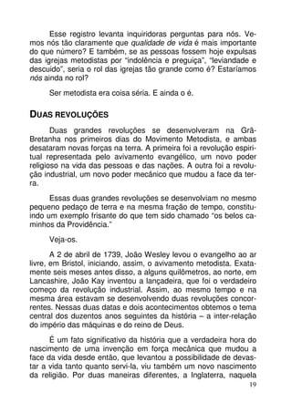 Esse registro levanta inquiridoras perguntas para nós. Vemos nós tão claramente que qualidade de vida é mais importante
do que número? E também, se as pessoas fossem hoje expulsas
das igrejas metodistas por “indolência e preguiça”, “leviandade e
descuido”, seria o rol das igrejas tão grande como é? Estaríamos
nós ainda no rol?
Ser metodista era coisa séria. E ainda o é.

DUAS REVOLUÇÕES
Duas grandes revoluções se desenvolveram na GrãBretanha nos primeiros dias do Movimento Metodista, e ambas
desataram novas forças na terra. A primeira foi a revolução espiritual representada pelo avivamento evangélico, um novo poder
religioso na vida das pessoas e das nações. A outra foi a revolução industrial, um novo poder mecânico que mudou a face da terra.
Essas duas grandes revoluções se desenvolviam no mesmo
pequeno pedaço de terra e na mesma fração de tempo, constituindo um exemplo frisante do que tem sido chamado “os belos caminhos da Providência.”
Veja-os.
A 2 de abril de 1739, João Wesley levou o evangelho ao ar
livre, em Bristol, iniciando, assim, o avivamento metodista. Exatamente seis meses antes disso, a alguns quilômetros, ao norte, em
Lancashire, João Kay inventou a lançadeira, que foi o verdadeiro
começo da revolução industrial. Assim, ao mesmo tempo e na
mesma área estavam se desenvolvendo duas revoluções concorrentes. Nessas duas datas e dois acontecimentos obtemos o tema
central dos duzentos anos seguintes da história – a inter-relação
do império das máquinas e do reino de Deus.
É um fato significativo da história que a verdadeira hora do
nascimento de uma invenção em força mecânica que mudou a
face da vida desde então, que levantou a possibilidade de devastar a vida tanto quanto servi-la, viu também um novo nascimento
da religião. Por duas maneiras diferentes, a Inglaterra, naquela
19

 