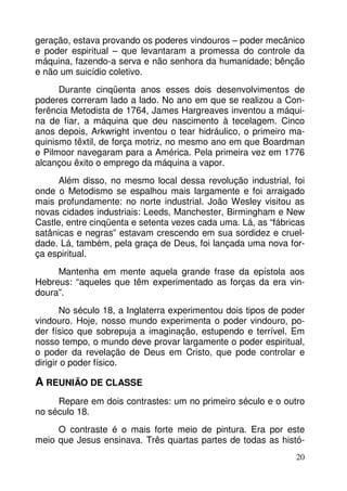 geração, estava provando os poderes vindouros – poder mecânico
e poder espiritual – que levantaram a promessa do controle da
máquina, fazendo-a serva e não senhora da humanidade; bênção
e não um suicídio coletivo.
Durante cinqüenta anos esses dois desenvolvimentos de
poderes correram lado a lado. No ano em que se realizou a Conferência Metodista de 1764, James Hargreaves inventou a máquina de fiar, a máquina que deu nascimento à tecelagem. Cinco
anos depois, Arkwright inventou o tear hidráulico, o primeiro maquinismo têxtil, de força motriz, no mesmo ano em que Boardman
e Pilmoor navegaram para a América. Pela primeira vez em 1776
alcançou êxito o emprego da máquina a vapor.
Além disso, no mesmo local dessa revolução industrial, foi
onde o Metodismo se espalhou mais largamente e foi arraigado
mais profundamente: no norte industrial. João Wesley visitou as
novas cidades industriais: Leeds, Manchester, Birmingham e New
Castle, entre cinqüenta e setenta vezes cada uma. Lá, as “fábricas
satânicas e negras” estavam crescendo em sua sordidez e crueldade. Lá, também, pela graça de Deus, foi lançada uma nova força espiritual.
Mantenha em mente aquela grande frase da epístola aos
Hebreus: “aqueles que têm experimentado as forças da era vindoura”.
No século 18, a Inglaterra experimentou dois tipos de poder
vindouro. Hoje, nosso mundo experimenta o poder vindouro, poder físico que sobrepuja a imaginação, estupendo e terrível. Em
nosso tempo, o mundo deve provar largamente o poder espiritual,
o poder da revelação de Deus em Cristo, que pode controlar e
dirigir o poder físico.

A REUNIÃO DE CLASSE
Repare em dois contrastes: um no primeiro século e o outro
no século 18.
O contraste é o mais forte meio de pintura. Era por este
meio que Jesus ensinava. Três quartas partes de todas as histó20

 
