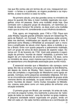 rias que Ele contou são em termos de um vivo, inesquecível contraste – o fariseu e o publicano, as virgens prudentes e as imprudentes, a casa na areia e a casa na rocha.
No primeiro século, uma das grandes cenas no ministério de
Jesus foi quando Ele falou à maior multidão registrada nos evangelhos: cinco mil pessoas. Seria uma multidão ainda hoje. Que
contraste com o pequeno grupo de discípulos, um lastimoso punhado de doze homens! No entanto, os doze eram uma multidão
maior que os cinco mil, considerando a sua influência duradoura.
Pule, agora, em imaginação, para 1740 e 1750. Fique com
João Wesley naquele grande anfiteatro natural em Gewennap Pit,
perto de Redruth, em Cornwall. Trinta mil pessoas estão amontoadas nos declives, imobilizadas por aquela voz aguda e forte. É
admirável como Wesley e Whitefield se arranjaram sem o microfone e amplificador do século vinte! Agora, deixe a multidão e suba a Bristol. Entre num quarto pequeno e pobremente mobiliado,
com um grupo de cerca de doze pessoas de aspecto vulgar. Estamos em 15 de fevereiro de 1742. Você está presente à organização da primeira “reunião de classe” metodista, à primeira moldagem de um instrumento de enorme influência. Os doze, como
no ministério de Jesus, eram maiores que trinta mil. Porque o grupo representava uma disciplinada associação para auxílio mútuo.
É essencial recordar que o Metodismo não começou como
igreja. Ele não se constituiu uma igreja separada na Grã-Bretanha,
até depois da morte de Wesley. Nem mesmo em seus últimos
anos ele completou a organização do Metodismo como igreja separada. Começou como pequenas sociedades religiosas. Em breve as circunstâncias evidenciariam a necessidade de grupos ainda
menores dentro da sociedade, os quais vieram a ser conhecidos
como “reuniões de classe”. Como muitas inovações no Metodismo, cresceu este plano como um meio prático de enfrentar uma
situação existente.
O primeiro grupo em Bristol, por exemplo, foi antes de tudo,
um meio de angariar fundos. Era realmente o precursor da “solicitação de todos os membros”, cena tão familiar na igreja moderna.
A pequena sociedade estava organizada em grupos, tendo um
líder em cada um. De cada membro solicitava-se a contribuição de
21

 