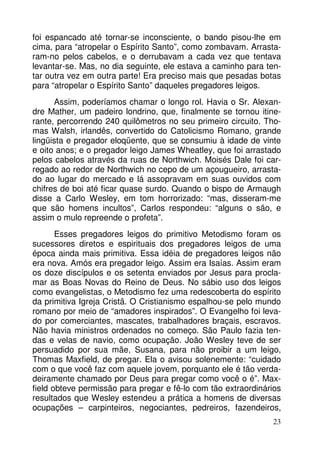 foi espancado até tornar-se inconsciente, o bando pisou-lhe em
cima, para “atropelar o Espírito Santo”, como zombavam. Arrastaram-no pelos cabelos, e o derrubavam a cada vez que tentava
levantar-se. Mas, no dia seguinte, ele estava a caminho para tentar outra vez em outra parte! Era preciso mais que pesadas botas
para “atropelar o Espírito Santo” daqueles pregadores leigos.
Assim, poderíamos chamar o longo rol. Havia o Sr. Alexandre Mather, um padeiro londrino, que, finalmente se tornou itinerante, percorrendo 240 quilômetros no seu primeiro circuito. Thomas Walsh, irlandês, convertido do Catolicismo Romano, grande
lingüista e pregador eloqüente, que se consumiu à idade de vinte
e oito anos; e o pregador leigo James Wheatley, que foi arrastado
pelos cabelos através da ruas de Northwich. Moisés Dale foi carregado ao redor de Northwich no cepo de um açougueiro, arrastado ao lugar do mercado e lá assopravam em suas ouvidos com
chifres de boi até ficar quase surdo. Quando o bispo de Armaugh
disse a Carlo Wesley, em tom horrorizado: “mas, disseram-me
que são homens incultos”, Carlos respondeu: “alguns o são, e
assim o mulo repreende o profeta”.
Esses pregadores leigos do primitivo Metodismo foram os
sucessores diretos e espirituais dos pregadores leigos de uma
época ainda mais primitiva. Essa idéia de pregadores leigos não
era nova. Amós era pregador leigo. Assim era Isaías. Assim eram
os doze discípulos e os setenta enviados por Jesus para proclamar as Boas Novas do Reino de Deus. No sábio uso dos leigos
como evangelistas, o Metodismo fez uma redescoberta do espírito
da primitiva Igreja Cristã. O Cristianismo espalhou-se pelo mundo
romano por meio de “amadores inspirados”. O Evangelho foi levado por comerciantes, mascates, trabalhadores braçais, escravos.
Não havia ministros ordenados no começo. São Paulo fazia tendas e velas de navio, como ocupação. João Wesley teve de ser
persuadido por sua mãe, Susana, para não proibir a um leigo,
Thomas Maxfield, de pregar. Ela o avisou solenemente: “cuidado
com o que você faz com aquele jovem, porquanto ele é tão verdadeiramente chamado por Deus para pregar como você o é”. Maxfield obteve permissão para pregar e fê-lo com tão extraordinários
resultados que Wesley estendeu a prática a homens de diversas
ocupações – carpinteiros, negociantes, pedreiros, fazendeiros,
23

 