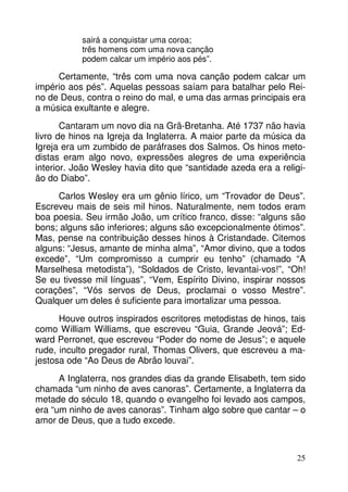 sairá a conquistar uma coroa;
três homens com uma nova canção
podem calcar um império aos pés”.

Certamente, “três com uma nova canção podem calcar um
império aos pés”. Aquelas pessoas saíam para batalhar pelo Reino de Deus, contra o reino do mal, e uma das armas principais era
a música exultante e alegre.
Cantaram um novo dia na Grã-Bretanha. Até 1737 não havia
livro de hinos na Igreja da Inglaterra. A maior parte da música da
Igreja era um zumbido de paráfrases dos Salmos. Os hinos metodistas eram algo novo, expressões alegres de uma experiência
interior. João Wesley havia dito que “santidade azeda era a religião do Diabo”.
Carlos Wesley era um gênio lírico, um “Trovador de Deus”.
Escreveu mais de seis mil hinos. Naturalmente, nem todos eram
boa poesia. Seu irmão João, um crítico franco, disse: “alguns são
bons; alguns são inferiores; alguns são excepcionalmente ótimos”.
Mas, pense na contribuição desses hinos à Cristandade. Citemos
alguns: “Jesus, amante de minha alma”, “Amor divino, que a todos
excede”, “Um compromisso a cumprir eu tenho” (chamado “A
Marselhesa metodista”), “Soldados de Cristo, levantai-vos!”, “Oh!
Se eu tivesse mil línguas”, “Vem, Espírito Divino, inspirar nossos
corações”, “Vós servos de Deus, proclamai o vosso Mestre”.
Qualquer um deles é suficiente para imortalizar uma pessoa.
Houve outros inspirados escritores metodistas de hinos, tais
como William Williams, que escreveu “Guia, Grande Jeová”; Edward Perronet, que escreveu “Poder do nome de Jesus”; e aquele
rude, inculto pregador rural, Thomas Olivers, que escreveu a majestosa ode “Ao Deus de Abrão louvai”.
A Inglaterra, nos grandes dias da grande Elisabeth, tem sido
chamada “um ninho de aves canoras”. Certamente, a Inglaterra da
metade do século 18, quando o evangelho foi levado aos campos,
era “um ninho de aves canoras”. Tinham algo sobre que cantar – o
amor de Deus, que a tudo excede.

25

 