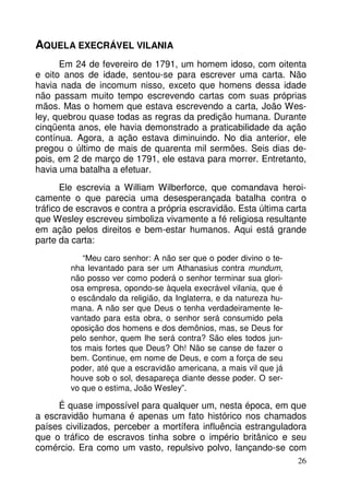 AQUELA EXECRÁVEL VILANIA
Em 24 de fevereiro de 1791, um homem idoso, com oitenta
e oito anos de idade, sentou-se para escrever uma carta. Não
havia nada de incomum nisso, exceto que homens dessa idade
não passam muito tempo escrevendo cartas com suas próprias
mãos. Mas o homem que estava escrevendo a carta, João Wesley, quebrou quase todas as regras da predição humana. Durante
cinqüenta anos, ele havia demonstrado a praticabilidade da ação
contínua. Agora, a ação estava diminuindo. No dia anterior, ele
pregou o último de mais de quarenta mil sermões. Seis dias depois, em 2 de março de 1791, ele estava para morrer. Entretanto,
havia uma batalha a efetuar.
Ele escrevia a William Wilberforce, que comandava heroicamente o que parecia uma desesperançada batalha contra o
tráfico de escravos e contra a própria escravidão. Esta última carta
que Wesley escreveu simboliza vivamente a fé religiosa resultante
em ação pelos direitos e bem-estar humanos. Aqui está grande
parte da carta:
“Meu caro senhor: A não ser que o poder divino o tenha levantado para ser um Athanasius contra mundum,
não posso ver como poderá o senhor terminar sua gloriosa empresa, opondo-se àquela execrável vilania, que é
o escândalo da religião, da Inglaterra, e da natureza humana. A não ser que Deus o tenha verdadeiramente levantado para esta obra, o senhor será consumido pela
oposição dos homens e dos demônios, mas, se Deus for
pelo senhor, quem lhe será contra? São eles todos juntos mais fortes que Deus? Oh! Não se canse de fazer o
bem. Continue, em nome de Deus, e com a força de seu
poder, até que a escravidão americana, a mais vil que já
houve sob o sol, desapareça diante desse poder. O servo que o estima, João Wesley”.

É quase impossível para qualquer um, nesta época, em que
a escravidão humana é apenas um fato histórico nos chamados
países civilizados, perceber a mortífera influência estranguladora
que o tráfico de escravos tinha sobre o império britânico e seu
comércio. Era como um vasto, repulsivo polvo, lançando-se com
26

 