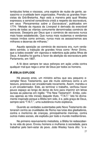 tentáculos fortes e viscosos, uma espécie de roubo de gente, assassínio e crueldade bem organizados. Prendia os grandes financistas da Grã-Bretanha. Aqui está a maneira pela qual Wesley
expressou a sensível consciência cristã a respeito da escravatura,
em seus “Pensamentos sobre a Escravatura”, publicados em
1774: “Metade da riqueza da Liverpool é derivada da execrável
soma de todas as vilanias comumente denominadas comércio de
escravos. Desejaria por Deus que o comércio de escravos nunca
mais fosse estabelecido. Que nunca mais roubemos e vendamos
nossos irmãos como animais, nunca mais os assassinemos aos
milhares e dezenas de milhares.”
Aquela oposição ao comércio de escravos era, num verdadeiro sentido, a tradução de grandes hinos como “Amor Divino,
que a todos excede” em vigorosa e redentora ação pelos filhos de
Deus. A batalha foi ganha a favor da abolição da escravatura pelo
Parlamento, em 1807.
A fé deve sempre ter seus esforços em ação unida contra
qualquer mal que nega o amor de Deus por todos os homens.

A BÍBLIA EXPLODE
Há poucos anos, um ministro achou que seu pequeno exemplar Novo Testamento, que ele muito estimava como a um
tesouro, precisava ser encadernado novamente. Assim, mandou-o
a um encadernador. Este, ao terminar o trabalho, verificou haver
pouco espaço ao longo do dorso do livro para imprimir em letras
áureas as palavras em inglês: “The New Testament”. Então, colocou apenas as três iniciais daquele título, “T.N.T.” Isto foi divinamente inspirado porque a Bíblia tem sido, é e, pela graça de Deus,
sempre será “T.N.T.”, uma substância muito explosiva.
Quando as verdades sustentadas pelo Novo Testamento detonaram contra as crueldades de Roma nas lutas dos gladiadores,
contra o morticínio de crianças, principalmente meninas, contra
outros males sociais, ele explodiu por todo o mundo mediterrâneo.
No primeiro reavivamento metodista, a Bíblia foi redescoberta na vida do povo. Enviou homens e mulheres à sociedade, para
trabalhar pelo bem-estar do povo. João Wesley havia dito: “o e27

 