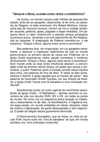 ”GRAÇAS A DEUS, ALGUMA COISA VENCE A CORRENTEZA!”
Há muitos, um homem estava onde milhões de pessoas têm
estado: atrás de um parapeito, observando, lá de cima, as cataratas do Niágara, no lado americano. Era Robert McIntyre, interessante tipo de natureza humana, homem de rica e variada atividade: escocês, pedreiro, poeta, pregador e bispo metodista. Um pequeno barco a vapor chamou-lhe a atenção porque prosseguia
correnteza acima, vencendo o terrível redemoinho do Rio Niágara,
sob as cataratas. A imaginação de Roberto incendiou-se, e ele
exclamou: “Graças a Deus, alguma coisa vence a correnteza!”
Nós podemos ficar, em imaginação, em um parapeito semelhante, a observar o impetuoso redemoinho da vida no mundo
greco-romano no primeiro século de nossa era. Podemos ver a
Igreja Cristã lançando-se contra aquela correnteza e exclamar
efusivamente: ”Graças a Deus, alguma coisa vence a correnteza!”
Num mundo onde as mais fortes influências desciam, a comunidade cristã do primeiro século lançou um poder que vencia a correnteza, e subia. Podemos sentir a emoção contida nesse impulso
para cima, nas palavras do livro de Atos: “E todos os dias acrescentava o Senhor à igreja aqueles que se haviam de salvar”. Nas
palavras do historiador Arnold Toynbee, em seu Estudo da História, a Igreja Cristã “trouxe uma fé salvadora a uma civilização moribunda”.
Estudaremos juntos um outro capítulo do movimento ascendente da Igreja Cristã – O Metodismo – abrindo caminho na correnteza da vida nos séculos XVIII, XIV e XX, em todas as partes
do mundo. No início, era um pequenino barco lançado no impetuoso e descendente rio da vida, na Grã-Bretanha. A Inglaterra era,
em larga escala, um mundo embebido em álcool, dissoluto, cheio
de miséria e depravação, de gente desamparada e sem esperança. O poder da religião estava gravemente diminuído.
O Reavivamento Evangélico, que se iniciou no meio do século XVIII, trouxe outra vez “uma fé salvadora” ao que, em muitos
sentidos, era “uma civilização moribunda”.

3

 