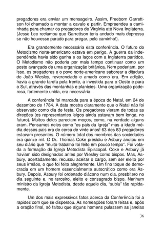 pregadores era enviar um mensageiro. Assim, Freeborn Garrettson foi chamado a montar a cavalo e partir. Empreendeu a caminhada para chamar os pregadores de Virgínia até Nova Inglaterra.
(Jesse Lee reclamou que Garrettson teria andado mais depressa
se não houvesse parado para pregar, pelo caminho!).
Era grandemente necessária esta conferência. O futuro do
Metodismo norte-americano estava em perigo. A guerra da independência havia sido ganha e os laços com a Inglaterra partidos.
O Metodismo não poderia por mais tempo continuar como um
posto avançado de uma organização britânica. Nem poderiam, por
isso, os pregadores e o povo norte-americano saborear a ditadura
de João Wesley, reverenciado e amado como era. Em adição,
havia a grande tarefa pela frente, a investida para o Oeste e para
o Sul, através das montanhas e planícies. Uma organização poderosa, fortemente unida, era necessária.
A conferência foi marcada para a época do Natal, em 24 de
dezembro de 1784. A data mostra claramente que o Natal não foi
observado como dia de festa. Os pregadores vieram de todas as
direções (os representantes leigos ainda estavam bem longe, no
futuro). Muitos deles pareciam moços, como, na verdade alguns
eram. Pensamos neles como “os pais da Igreja” mas a idade média desses pais era de cerca de vinte anos! 63 dos 83 pregadores
estavam presentes. O número total dos membros das sociedades
era quinze mil. O Dr. Thomas Coke presidiu e Asbury anotou em
seu diário que “muito trabalho foi feito em pouco tempo”. Foi votada a formação da Igreja Metodista Episcopal. Coke e Asbury já
haviam sido designados antes por Wesley como bispos. Mas, Asbury, acertadamente, recusou aceitar o cargo, sem ser eleito por
seus irmãos, o que foi feito alegremente. Um fino toque de democracia em um homem essencialmente autocrático como era Asbury. Depois, Asbury foi ordenado diácono num dia, presbítero no
dia seguinte e, no terceiro, eleito e consagrado bispo. Nenhum
ministro da Igreja Metodista, desde aquele dia, “subiu” tão rapidamente.
Um dos mais expressivos fatos acerca da Conferência foi a
rapidez com que se dispersou. As nomeações foram feitas e, após
a oração final, só faltou que alguns homens pulassem as janelas
36

 