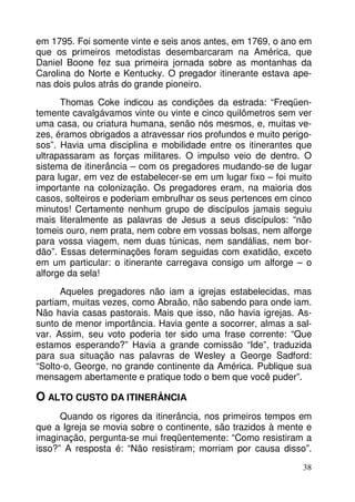 em 1795. Foi somente vinte e seis anos antes, em 1769, o ano em
que os primeiros metodistas desembarcaram na América, que
Daniel Boone fez sua primeira jornada sobre as montanhas da
Carolina do Norte e Kentucky. O pregador itinerante estava apenas dois pulos atrás do grande pioneiro.
Thomas Coke indicou as condições da estrada: “Freqüentemente cavalgávamos vinte ou vinte e cinco quilômetros sem ver
uma casa, ou criatura humana, senão nós mesmos, e, muitas vezes, éramos obrigados a atravessar rios profundos e muito perigosos”. Havia uma disciplina e mobilidade entre os itinerantes que
ultrapassaram as forças militares. O impulso veio de dentro. O
sistema de itinerância – com os pregadores mudando-se de lugar
para lugar, em vez de estabelecer-se em um lugar fixo – foi muito
importante na colonização. Os pregadores eram, na maioria dos
casos, solteiros e poderiam embrulhar os seus pertences em cinco
minutos! Certamente nenhum grupo de discípulos jamais seguiu
mais literalmente as palavras de Jesus a seus discípulos: “não
tomeis ouro, nem prata, nem cobre em vossas bolsas, nem alforge
para vossa viagem, nem duas túnicas, nem sandálias, nem bordão”. Essas determinações foram seguidas com exatidão, exceto
em um particular: o itinerante carregava consigo um alforge – o
alforge da sela!
Aqueles pregadores não iam a igrejas estabelecidas, mas
partiam, muitas vezes, como Abraão, não sabendo para onde iam.
Não havia casas pastorais. Mais que isso, não havia igrejas. Assunto de menor importância. Havia gente a socorrer, almas a salvar. Assim, seu voto poderia ter sido uma frase corrente: “Que
estamos esperando?” Havia a grande comissão “Ide”, traduzida
para sua situação nas palavras de Wesley a George Sadford:
“Solto-o, George, no grande continente da América. Publique sua
mensagem abertamente e pratique todo o bem que você puder”.

O ALTO CUSTO DA ITINERÂNCIA
Quando os rigores da itinerância, nos primeiros tempos em
que a Igreja se movia sobre o continente, são trazidos à mente e
imaginação, pergunta-se mui freqüentemente: “Como resistiram a
isso?” A resposta é: “Não resistiram; morriam por causa disso”.
38

 
