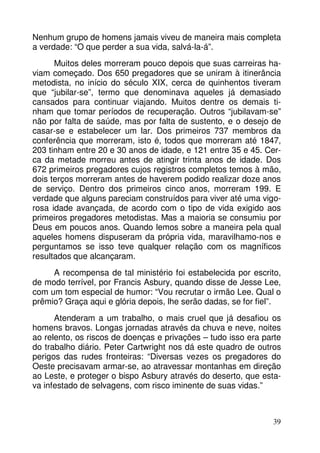 Nenhum grupo de homens jamais viveu de maneira mais completa
a verdade: “O que perder a sua vida, salvá-la-á”.
Muitos deles morreram pouco depois que suas carreiras haviam começado. Dos 650 pregadores que se uniram à itinerância
metodista, no início do século XIX, cerca de quinhentos tiveram
que “jubilar-se”, termo que denominava aqueles já demasiado
cansados para continuar viajando. Muitos dentre os demais tinham que tomar períodos de recuperação. Outros “jubilavam-se”
não por falta de saúde, mas por falta de sustento, e o desejo de
casar-se e estabelecer um lar. Dos primeiros 737 membros da
conferência que morreram, isto é, todos que morreram até 1847,
203 tinham entre 20 e 30 anos de idade, e 121 entre 35 e 45. Cerca da metade morreu antes de atingir trinta anos de idade. Dos
672 primeiros pregadores cujos registros completos temos à mão,
dois terços morreram antes de haverem podido realizar doze anos
de serviço. Dentro dos primeiros cinco anos, morreram 199. E
verdade que alguns pareciam construídos para viver até uma vigorosa idade avançada, de acordo com o tipo de vida exigido aos
primeiros pregadores metodistas. Mas a maioria se consumiu por
Deus em poucos anos. Quando lemos sobre a maneira pela qual
aqueles homens dispuseram da própria vida, maravilhamo-nos e
perguntamos se isso teve qualquer relação com os magníficos
resultados que alcançaram.
A recompensa de tal ministério foi estabelecida por escrito,
de modo terrível, por Francis Asbury, quando disse de Jesse Lee,
com um tom especial de humor: “Vou recrutar o irmão Lee. Qual o
prêmio? Graça aqui e glória depois, lhe serão dadas, se for fiel”.
Atenderam a um trabalho, o mais cruel que já desafiou os
homens bravos. Longas jornadas através da chuva e neve, noites
ao relento, os riscos de doenças e privações – tudo isso era parte
do trabalho diário. Peter Cartwright nos dá este quadro de outros
perigos das rudes fronteiras: “Diversas vezes os pregadores do
Oeste precisavam armar-se, ao atravessar montanhas em direção
ao Leste, e proteger o bispo Asbury através do deserto, que estava infestado de selvagens, com risco iminente de suas vidas.”

39

 