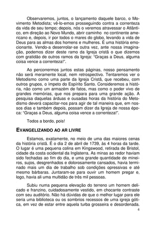 Observaremos, juntos, o lançamento daquele barco, o Movimento Metodista; vê-lo-emos prosseguindo contra a correnteza
da vida de seu tempo; depois, nós o veremos atravessar o Atlântico, em direção ao Novo Mundo, abrir caminho no continente americano e, depois, ir por todos o mares do globo, levando a vida de
Deus para as almas dos homens e mulheres. É uma história emocionante. Vendo-a desenrolar-se outra vez, ante nossa imaginação, podemos dizer deste ramo da Igreja cristã o que dizemos
com gratidão de outros ramos da Igreja: “Graças a Deus, alguma
coisa vence a correnteza!”.
Ao percorrermos juntos estas páginas, nosso pensamento
não será meramente local, nem retrospectivo. Tentaremos ver o
Metodismo como uma parte da Igreja Cristã, que recebeu, com
outros grupos, o ímpeto do Espírito Santo. Consideremos a história, não como um armazém de fatos, mas como o poder vivo de
grandes memórias, que nos prepara para uma grande ação. A
pesquisa daquelas árduas e ousadas horas da história do Metodismo deverá capacitar-nos para agir de tal maneira que, em nossos dias e também depois, possam dizer da Igreja de nossa época: “Graças a Deus, alguma coisa vence a correnteza!”.
Todos a bordo, pois!

EVANGELIZANDO AO AR LIVRE
Estamos, exatamente, no meio de uma das maiores cenas
da história cristã. É o dia 2 de abril de 1739, às 4 horas da tarde.
O lugar é uma pequena colina em Kingswood, retirada de Bristol,
cidade da costa ocidental da Inglaterra. As minas ao redor haviam
sido fechadas ao fim do dia, e uma grande quantidade de mineiros, sujos, desgrenhados e dolorosamente cansados, havia terminado mais um dia de trabalho sob condições opressivas e até
mesmo bárbaras. Juntaram-se para ouvir um homem pregar e,
logo, havia ali uma multidão de três mil pessoas.
Subiu numa pequena elevação do terreno um homem delicado e franzino, cuidadosamente vestido, em chocante contraste
com seu auditório. Não há dúvidas de que o melhor lugar para ele
seria uma biblioteca ou os sombrios recessos de uma igreja gótica, em vez de estar entre aquela turba grosseira e desordenada.
4

 