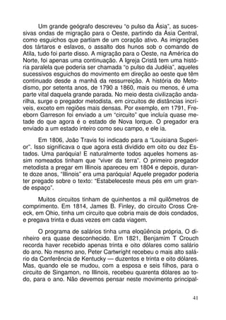 Um grande geógrafo descreveu “o pulso da Ásia”, as sucessivas ondas de migração para o Oeste, partindo da Ásia Central,
como esguichos que partiam de um coração ativo. As imigrações
dos tártaros e eslavos, o assalto dos hunos sob o comando de
Atila, tudo foi parte disso. A migração para o Oeste, na América do
Norte, foi apenas uma continuação. A Igreja Cristã tem uma história paralela que poderia ser chamada “o pulso da Judéia”, aqueles
sucessivos esguichos do movimento em direção ao oeste que têm
continuado desde a manhã da ressurreição. A história do Metodismo, por setenta anos, de 1790 a 1860, mais ou menos, é uma
parte vital daquela grande parada. No meio desta civilização andarilha, surge o pregador metodista, em circuitos de distâncias incríveis, exceto em regiões mais densas. Por exemplo, em 1791, Freeborn Garreson foi enviado a um “circuito” que incluía quase metade do que agora é o estado de Nova Iorque. O pregador era
enviado a um estado inteiro como seu campo, e ele ia.
Em 1806, João Travis foi indicado para a “Louisiana Superior”. Isso significava o que agora está dividido em oito ou dez Estados. Uma paróquia! E naturalmente todos aqueles homens assim nomeados tinham que “viver da terra”. O primeiro pregador
metodista a pregar em Illinois apareceu em 1804 e depois, durante doze anos, “Illinois” era uma paróquia! Aquele pregador poderia
ter pregado sobre o texto: “Estabeleceste meus pés em um grande espaço”.
Muitos circuitos tinham de quinhentos a mil quilômetros de
comprimento. Em 1814, James B. Finley, do circuito Cross Creeck, em Ohio, tinha um circuito que cobria mais de dois condados,
e pregava trinta e duas vezes em cada viagem.
O programa de salários tinha uma eloqüência própria, O dinheiro era quase desconhecido. Em 1821, Benjamim T Crouch
recorda haver recebido apenas trinta e oito dólares como salário
do ano. No mesmo ano, Peter Cartwright recebeu o mais alto salário da Conferência de Kentucky — duzentos e trinta e oito dólares.
Mas, quando ele se mudou, com a esposa e seis filhos, para o
circuito de Singamon, no Illinois, recebeu quarenta dólares ao todo, para o ano. Não devemos pensar neste movimento principal41

 