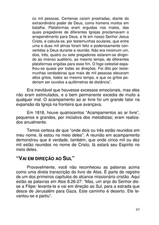 co mil pessoas. Centenas caíam prostradas, diante do
extraordinário poder de Deus, como homens mortos em
batalha. Plataformas eram erguidas nos matos, das
quais pregadores de diferentes Igrejas proclamavam o
arrependimento para Deus, e fé em nosso Senhor Jesus
Cristo, e calcula-se, por testemunhas oculares, que entre
uma e duas mil almas foram feliz e poderosamente convertidas a Deus durante a reunião. Não era incomum um,
dois, três, quatro ou sete pregadores estarem-se dirigindo ao imenso auditório, ao mesmo tempo, de diferentes
plataformas erigidas para esse fim. O fogo celestial espalhou-se quase por todas as direções. Foi dito por testemunhas verdadeiras que mais de mil pessoas elevaram
altos gritos, todos ao mesmo tempo, e que os gritos poderiam ser ouvidos a quilômetros de distância”.

Era inevitável que houvesse excessos emocionais, mas eles
não eram estimulados, e o bem permanente excedia de muito a
qualquer mal. O acampamento ao ar livre foi um grande fator na
expansão da Igreja na fronteira que avançava.
Em 1818, houve quatrocentos “Acampamentos ao ar livre”,
pequenos e grandes, por iniciativa dos metodistas; eram realizados anualmente.
Temos certeza de que “onde dois ou três estão reunidos em
meu nome, lá estou no meio deles”. A reunião em acampamento
demonstrou que é verdade, também, que onde cinco mil ou dez
mil estão reunidos no nome de Cristo, lá estará seu Espírito no
meio deles.

“VAI EM DIREÇÃO AO SUL”
Provavelmente, você não reconheceu as palavras acima
como uma direta transcrição do livro de Atos. É parte do registro
de um dos primeiros capítulos do alcance missionário cristão. Aqui
estão as palavras em Atos 8.26-27: “Mas, um anjo do Senhor disse a Filipe: levanta-te e vai em direção ao Sul, para a estrada que
desce de Jerusalém para Gaza. Este caminho é deserto. Ele levantou-se e partiu”.
43

 