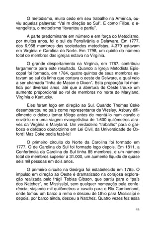 O metodismo, muito cedo em seu trabalho na América, ouviu aquelas palavras: “Vai m direção ao Sul”. E como Filipe, o evangelista, o metodismo “levantou e partiu”.
A parte predominante em número e em força do Metodismo,
por muitos anos, foi o sul da Pensilvânia e Delaware. Em 1777,
dos 6.968 membros das sociedades metodistas, 4.379 estavam
em Virgínia e Carolina do Norte. Em 1798, um quinto do número
total de membros das igrejas estava na Virgínia.
O grande despertamento na Virgínia, em 1787, contribuiu
largamente para este resultado. Quando a Igreja Metodista Episcopal foi formada, em 1784, quatro quintos de seus membros estavam ao sul da linha que cortava o oeste de Delware, a qual veio
a ser chamada “linha de Mason e Dixon”. Esta proporção foi mantida por diversos anos, até que a abertura do Oeste trouxe um
aumento proporcional ao rol de membros no norte de Maryland,
Virgínia e Kentucky.
Eles foram logo em direção ao Sul. Quando Thomas Coke
desembarcou no país como representante de Wesley, Asbury dificilmente o deixou tomar fôlego antes de montá-lo num cavalo e
enviá-lo em uma viagem evangelística de 1.600 quilômetros através da Virgínia e Maryland. Um verdadeiro “trabalho” para o garboso e delicado doutorzinho em Lei Civil, da Universidade de Oxford! Mas Coke podia fazê-lo!
O primeiro circuito do Norte da Carolina foi formado em
1777. O de Carolina do Sul foi formado logo depois. Em 1811, a
Conferência da Carolina do Sul tinha 85 membros, e um número
total de membros superior a 31.000, um aumento líquido de quase
seis mil pessoas em dois anos.
O primeiro circuito na Geórgia foi estabelecido em 1785. O
impulso em direção ao Oeste é dramatizado na corajosa exploração realizada pelo frágil Tobias Gibson, que partiu para o “país
dos Natchez”, no Mississípi, sem qualquer nomeação pela conferência, viajando mil quilômetros a cavalo para o Rio Cumberland,
onde tomou um barco a remo e desceu de Ohio para Mississípi e
depois, por barco ainda, desceu a Natchez. Quatro vezes fez essa
44

 