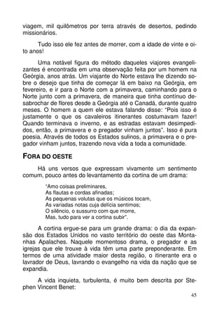 viagem, mil quilômetros por terra através de desertos, pedindo
missionários.
Tudo isso ele fez antes de morrer, com a idade de vinte e oito anos!
Uma notável figura do método daqueles viajores evangelizantes é encontrada em uma observação feita por um homem na
Geórgia, anos atrás. Um viajante do Norte estava lhe dizendo sobre o desejo que tinha de começar lá em baixo na Geórgia, em
fevereiro, e ir para o Norte com a primavera, caminhando para o
Norte junto com a primavera, de maneira que tinha contínuo desabrochar de flores desde a Geórgia até o Canadá, durante quatro
meses. O homem a quem ele estava falando disse: “Pois isso é
justamente o que os cavaleiros itinerantes costumavam fazer!
Quando terminava o inverno, e as estradas estavam desimpedidos, então, a primavera e o pregador vinham juntos”. Isso é pura
poesia. Através de todos os Estados sulinos, a primavera e o pregador vinham juntos, trazendo nova vida a toda a comunidade.

FORA DO OESTE
Há uns versos que expressam vivamente um sentimento
comum, pouco antes do levantamento da cortina de um drama:
“Amo coisas preliminares,
As flautas e cordas afinadas;
As pequenas volutas que os músicos tocam,
As variadas notas cuja delícia sentimos;
O silêncio, o sussurro com que morre,
Mas, tudo para ver a cortina subir”.

A cortina ergue-se para um grande drama: o dia da expansão dos Estados Unidos no vasto território do oeste das Montanhas Apalaches. Naquele momentoso drama, o pregador e as
igrejas que ele trouxe à vida têm uma parte preponderante. Em
termos de uma atividade maior desta região, o itinerante era o
lavrador de Deus, lavrando o evangelho na vida da nação que se
expandia.
A vida inquieta, turbulenta, é muito bem descrita por Stephen Vincent Benet:
45

 