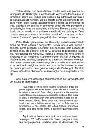 Tal incidente, que se multiplicou muitas vezes na própria autobiografia de Cartwright, e centenas de vezes nas lendas que se
formaram sobre ele, indica um aspecto da admirável carreira e
personalidade do homem. Ele se projeta como um homem de lendário vigor físico, rápida adaptabilidade a todas as condições de
vida, agudeza de espírito e admirável poder de voz pungente e
uma devoção firme ao evangelho e à Igreja. Ele era o único – não
tirado de um molde – uma demonstração da verdade que “Deus
cumpre suas promessas de muitas maneiras”, para que um bom
costume (ou um só tipo de pregador) não corrompa o mundo.
Peter Cartwright cresceu em Kentucky, quando esse Estado
ainda era “terra escura e sangrenta”. Serviu toda a vida, desde o
começo, como pregador itinerante, em Kentucky, com a idade de
dezoito anos, até a morte, em 1872, 69 anos de prodigioso trabalho, nos estados de Kentucky, Indiana e Illinois. Por vinte anos foi
itinerante e por cinqüenta superintendente distrital. A riqueza da
história de seu espírito, seu poder ao tratar com homens violentos,
não devem obscurecer a lembrança de sua sabedoria, sólido senso e dedicação religiosa, assim como o conhecimento do senso
de humor possuído pelo grande amigo de Cartwright, Abrahão
Lincoln, não deve obscurecer a apreciação de sua grandeza moral.
Aqui está uma descrição contemporânea de Cartwright, com
um pouco de imaginação:
“Sua boca e olhos, tanto quanto a radiante graça da
parte superior de suas faces, falam de uma natureza
bondosa e sociável. Sua cabeça é grande e firmemente
sustentada entre amplos e compactos ombros. Sua testa
é larga e encimada por uma emaranhada massa de cabelo cinzento férreo. Seus olhos são intensamente profundos em cor e brilham como fogo, sob as felpudas sobrancelhas, e nos cantos dos olhos ostenta profundas
rugas. Sua pele nunca clara, é bastante queimada pelo
sol

Aqui está o homem em ação aos setenta anos:
“cavalgou 70 quilômetros sob chuva, pregou a muitas congregações, recebeu, para as despesas, 15
48

 
