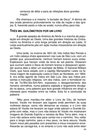 centavos de dólar e para as refeições doze grandes
maçãs.”
Ele chamava a si mesmo “o lavrador de Deus”. A lâmina do
seu arado penetrou profundamente na vida da nação e das igrejas. E, havendo posto a mão ao arado, nunca olhou para trás.

TRÊS MIL QUILÔMETROS POR UM LIVRO
A grande epopéia da América do Norte é a marcha da população em direção ao Oeste. Uma das grandes histórias do Cristianismo na América é uma longa jornada em direção ao Leste. O
Leste eventualmente pôs em ação muitos missionários em direção
ao Oeste.
Uma tarde, no inverno de 1831-32, três índios Nez Percés e
um índio cabeça-chata apareceram nas ruas de São Luís, com um
pedido que, provavelmente, nenhum homem branco ouviu antes.
Explicaram que haviam vindo da terra do sol poente. Disseram
que ouviram sobre o Deus do homem branco e desejavam aprender acerca dele e obter um exemplar da Bíblia. O General William
Clark, que havia estado com o capitão Meriweather Lewis na famosa viagem de exploração Lewis-e-Clark ao Nordeste, em 18046, era então agente de índios em São Luís. Deu aos índios presentes e instrução religiosa. Um dos índios, com o formidável nome de Ta-Wis-Sis-Sim-Nim, expressou o desapontamento dos
homens vermelhos, numa palestra captada e largamente divulgada na época, uma palestra que teve grande influência em dirigir o
interesse para missões entre os índios. Esta foi a conclusão da
palestra:
“Meu povo mandou-me obter o Livro do Céu, do homem
branco. Vocês me levaram aos lugares onde permitem às suas
mulheres dançar, como não deixamos as nossas; e o Livro não
estava lá! Vocês me levaram ao lugar onde adoram o Grande Espírito com velas, mas o Livro não estava lá! Vocês me mostraram
imagens do Grande Espírito e retratos da Boa Terra além, mas o
Livro não estava entre eles para contar-me o caminho. Vou voltar
para o longo caminho, para o meu povo, na terra escura. Vocês
fazem meus pés pesados com presentes e meus mocassins envelhecerão ao carregá-los, e no entanto o Livro não está entre eles!
49

 