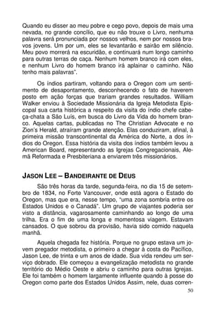 Quando eu disser ao meu pobre e cego povo, depois de mais uma
nevada, no grande concílio, que eu não trouxe o Livro, nenhuma
palavra será pronunciada por nossos velhos, nem por nossos bravos jovens. Um por um, eles se levantarão e sairão em silêncio.
Meu povo morrerá na escuridão, e continuará num longo caminho
para outras terras de caça. Nenhum homem branco irá com eles,
e nenhum Livro do homem branco irá aplainar o caminho. Não
tenho mais palavras”.
Os índios partiram, voltando para o Oregon com um sentimento de desapontamento, desconhecendo o fato de haverem
posto em ação forças que trariam grandes resultados. William
Walker enviou à Sociedade Missionária da Igreja Metodista Episcopal sua carta histórica a respeito da visita do índio chefe cabeça-chata a São Luís, em busca do Livro da Vida do homem branco. Aquelas cartas, publicadas no The Christian Advocate e no
Zion’s Herald, atraíram grande atenção. Elas conduziram, afinal, à
primeira missão transcontinental da América do Norte, a dos índios do Oregon. Essa história da visita dos índios também levou a
American Board, representando as Igrejas Congregacionais, Alemã Reformada e Presbiteriana a enviarem três missionários.

JASON LEE – BANDEIRANTE DE DEUS
São três horas da tarde, segunda-feira, no dia 15 de setembro de 1834, no Forte Vancouver, onde está agora o Estado do
Oregon, mas que era, nesse tempo, “uma zona sombria entre os
Estados Unidos e o Canadá”. Um grupo de viajantes poderia ser
visto a distância, vagarosamente caminhando ao longo de uma
trilha. Era o fim de uma longa e momentosa viagem. Estavam
cansados. O que sobrou da provisão, havia sido comido naquela
manhã.
Aquela chegada fez história. Porque no grupo estava um jovem pregador metodista, o primeiro a chegar à costa do Pacífico,
Jason Lee, de trinta e um anos de idade. Sua vida rendeu um serviço dobrado. Ele começou a evangelização metodista no grande
território do Médio Oeste e abriu o caminho para outras Igrejas.
Ele foi também o homem largamente influente quando à posse do
Oregon como parte dos Estados Unidos Assim, nele, duas corren50

 