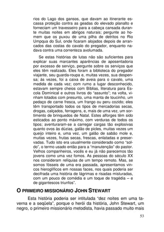 rios do Lago dos gansos, que davam ao itinerante escassa proteção contra as geadas do elevado planalto e
forneciam um travesseiro para a cabeça cansada durante muitas noites em abrigos naturais; pergunte ao homem que os puxou de uma pilha de detritos no Rio
Umpqua do Sul, onde ficaram alojados depois de arrancados das costas do cavalo do pregador, enquanto nadava contra uma correnteza avolumada.
Se estas histórias de lutas não são suficientes para
explicar suas marcantes aparências de aposentadoria
por excesso de serviço, pergunte sobre os serviços que
eles têm realizado. Eles foram a biblioteca do pregador
viajante, seu guarda-roupa e, muitas vezes, sua despensa; às vezes, foi a caixa de aveia para o cavalo, uma
medida de cada vez; com rumo a lugar desconhecido,
estavam sempre cheios com Bíblias, literatura para Escola Dominical e outros livros do “assunto”; na volta, vinham lotados com presunto, uma manta de toucinho, um
pedaço de carne fresca, um frango ou peru cozido; eles
têm transportado todos os tipos de mercadorias secas,
drogas, calçados, ferragens, e, mais de uma vez, um sortimento de brinquedos de Natal. Estes alforges têm sido
esticados ao ponto máximo, com verduras de todos os
tipos; aventuraram-se a carregar cargas tão explosivas
quanto ovos às dúzias, galão de picles, muitas vezes um
queijo inteiro e, uma vez, um galão de sabão mole e,
muitas vezes, frutas secas, frescas, enlatadas e preservadas. Tudo isto era usualmente considerado como “soldo”, o termo usado então para a “manutenção” do pastor.
Velhos companheiros, vocês e eu já não parecemos tão
jovens como uma vez fomos. As pessoas do século XX
nos consideram relíquias de um tempo remoto. Mas, se
somos fósseis de uma era passada, apresentamos vincos hieroglíficos em nossas faces, nos quais poderia ser
decifrada uma história de lágrimas e risadas misturadas,
com um pouco de comédia e um toque de tragédia – e
de gigantescos triunfos”.

O PRIMEIRO MISSIONÁRIO JOHN STEWART
Esta história poderia ser intitulada “dez noites em uma taverna e a seqüela”, porque o herói da história, John Stewart, um
negro, o primeiro missionário metodista, havia passado muito mais
53

 