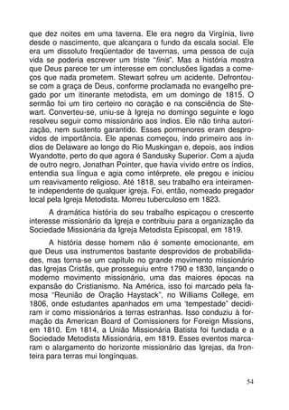 que dez noites em uma taverna. Ele era negro da Virgínia, livre
desde o nascimento, que alcançara o fundo da escala social. Ele
era um dissoluto freqüentador de tavernas, uma pessoa de cuja
vida se poderia escrever um triste “finis”. Mas a história mostra
que Deus parece ter um interesse em conclusões ligadas a começos que nada prometem. Stewart sofreu um acidente. Defrontouse com a graça de Deus, conforme proclamada no evangelho pregado por um itinerante metodista, em um domingo de 1815. O
sermão foi um tiro certeiro no coração e na consciência de Stewart. Converteu-se, uniu-se à Igreja no domingo seguinte e logo
resolveu seguir como missionário aos índios. Ele não tinha autorização, nem sustento garantido. Esses pormenores eram desprovidos de importância. Ele apenas começou, indo primeiro aos índios de Delaware ao longo do Rio Muskingan e, depois, aos índios
Wyandotte, perto do que agora é Sandusky Superior. Com a ajuda
de outro negro, Jonathan Pointer, que havia vivido entre os índios,
entendia sua língua e agia como intérprete, ele pregou e iniciou
um reavivamento religioso. Até 1818, seu trabalho era inteiramente independente de qualquer igreja. Foi, então, nomeado pregador
local pela Igreja Metodista. Morreu tuberculoso em 1823.
A dramática história do seu trabalho espicaçou o crescente
interesse missionário da Igreja e contribuiu para a organização da
Sociedade Missionária da Igreja Metodista Episcopal, em 1819.
A história desse homem não é somente emocionante, em
que Deus usa instrumentos bastante desprovidos de probabilidades, mas torna-se um capítulo no grande movimento missionário
das Igrejas Cristãs, que prosseguiu entre 1790 e 1830, lançando o
moderno movimento missionário, uma das maiores épocas na
expansão do Cristianismo. Na América, isso foi marcado pela famosa “Reunião de Oração Haystack”, no Williams College, em
1806, onde estudantes apanhados em uma ‘tempestade” decidiram ir como missionários a terras estranhas. Isso conduziu à formação da American Board of Comissioners for Foreign Missions,
em 1810. Em 1814, a União Missionária Batista foi fundada e a
Sociedade Metodista Missionária, em 1819. Esses eventos marcaram o alargamento do horizonte missionário das Igrejas, da fronteira para terras mui longínquas.
54

 