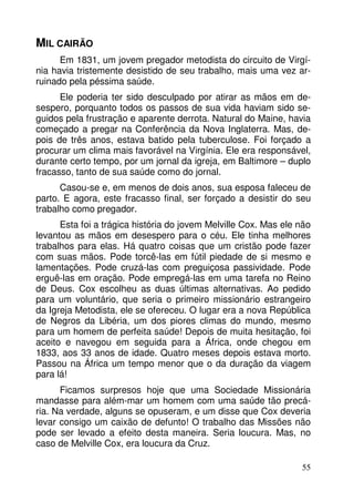 MIL CAIRÃO
Em 1831, um jovem pregador metodista do circuito de Virgínia havia tristemente desistido de seu trabalho, mais uma vez arruinado pela péssima saúde.
Ele poderia ter sido desculpado por atirar as mãos em desespero, porquanto todos os passos de sua vida haviam sido seguidos pela frustração e aparente derrota. Natural do Maine, havia
começado a pregar na Conferência da Nova Inglaterra. Mas, depois de três anos, estava batido pela tuberculose. Foi forçado a
procurar um clima mais favorável na Virgínia. Ele era responsável,
durante certo tempo, por um jornal da igreja, em Baltimore – duplo
fracasso, tanto de sua saúde como do jornal.
Casou-se e, em menos de dois anos, sua esposa faleceu de
parto. E agora, este fracasso final, ser forçado a desistir do seu
trabalho como pregador.
Esta foi a trágica história do jovem Melville Cox. Mas ele não
levantou as mãos em desespero para o céu. Ele tinha melhores
trabalhos para elas. Há quatro coisas que um cristão pode fazer
com suas mãos. Pode torcê-las em fútil piedade de si mesmo e
lamentações. Pode cruzá-las com preguiçosa passividade. Pode
erguê-las em oração. Pode empregá-las em uma tarefa no Reino
de Deus. Cox escolheu as duas últimas alternativas. Ao pedido
para um voluntário, que seria o primeiro missionário estrangeiro
da Igreja Metodista, ele se ofereceu. O lugar era a nova República
de Negros da Libéria, um dos piores climas do mundo, mesmo
para um homem de perfeita saúde! Depois de muita hesitação, foi
aceito e navegou em seguida para a África, onde chegou em
1833, aos 33 anos de idade. Quatro meses depois estava morto.
Passou na África um tempo menor que o da duração da viagem
para lá!
Ficamos surpresos hoje que uma Sociedade Missionária
mandasse para além-mar um homem com uma saúde tão precária. Na verdade, alguns se opuseram, e um disse que Cox deveria
levar consigo um caixão de defunto! O trabalho das Missões não
pode ser levado a efeito desta maneira. Seria loucura. Mas, no
caso de Melville Cox, era loucura da Cruz.
55

 