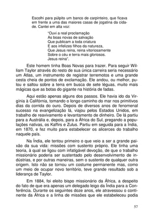 Escolhi para púlpito um banco de carpinteiro, que ficava
em frente a uma das maiores casas de jogatina da cidade. Cantei em alta voz:
“Ouvi a real proclamação
As boas novas de salvação
Que publicam a toda criatura
E aos infelizes filhos da natureza,
Que Jesus reina, reina vitoriosamente
Sobre o céu e terra mais gloriosos.
Jesus reina”.

Este homem tinha Boas Novas para trazer. Para seguir William Taylor através do resto de sua única carreira seria necessário
um Atlas, um instrumento de registrar terremotos e uma grande
cesta cheia de pontos de exclamação. Ele andou, ou melhor, pulou e saltou sobre a terra em busca de sete léguas, muito mais
mágicas que as botas do gigante na história de fadas.
Aqui estão apenas alguns dos passos. Ele havia ido da Virgínia à Califórnia, tomando o longo caminho do mar nos primitivos
dias da corrida do ouro. Depois de diversos anos de fenomenal
sucesso na evangelização lá, viajou pelos Estados Unidos, em
trabalho de reavivamento e levantamento de dinheiro. De lá partiu
para a Austrália e, depois, para a África do Sul, pregando a populações nativas, os Kaffirs e Zulus. Partiu em seguida para a Índia,
em 1870, e fez muito para estabelecer os alicerces do trabalho
naquele país.
Na Índia, ele tentou primeiro o que veio a ser a grande paixão da sua vida: missões com sustento próprio. Ele tinha uma
teoria, à qual se ligou com infatigável devoção, de que o trabalho
missionário poderia ser sustentado pelo desenvolvimento de indústrias, e por outras maneiras, sem o sustento de qualquer outra
origem. Isto não se tornou um costume permanente mas, como
um meio de ocupar novo território, teve grande resultado sob a
liderança de Taylor.
Em 1884, foi eleito bispo missionário da África, a despeito
do fato de que era apenas um delegado leigo da Índia para a Conferência. Durante os seguintes doze anos, ele atravessou o continente da África e a linha de missões que ele estabeleceu podia
57

 