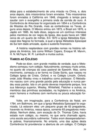 didas para o estabelecimento de uma missão na China, e, dois
anos depois, dois missionários foram enviados. Três missionários
foram enviados à Califórnia em 1848, chegando a tempo para
saudar com o evangelho a primeira onda da corrida do ouro. A
Conferência de Arkansas foi organizada em 1854 e a Conferência
de Missões do Rio Grande, mais as conferências no Texas, alguns anos depois. O México entrou em 1873, o Brasil em 1876, o
Japão em 1885. Ao lado disso, seguiu-se um contínuo interesse
pelos membros de cor negra da Igreja, dos quais havia em 1860
cerca de um quarto de milhão. Em 1870 a Igreja Metodista Episcopal dos Negros foi formada, à qual a Igreja Metodista Episcopal
do Sul tem dado amizade, ajuda e sustento financeiro.
A história resplandece com grandes nomes na história religiosa da América, tais como William Capers, Enoque M. Marvin,
H. N. McTeyre, W. R. Lambuth e muitos outros.

VAMOS AO COLÉGIO
Pode-se dizer, com grande medida de verdade, que o Metodismo começou num colégio. Naturalmente, começou muito antes,
no quarto de crianças da casa pastoral de Epworth. Mas, como
movimento, começou a ter forma no Clube Santo, que nasceu no
Colégio Igreja de Cristo, Oxford, e no Colégio Lincoln, Oxford,
onde João Wesley viveu e trabalhou como professor. O Metodismo nasceu com uma grande paixão pela educação e nunca perdeu essa paixão. Isto é um ponto deveras importante porque, fora
sua liderança superior, Wesley, Whitefield, Fletcher e outros, os
membros das primitivas sociedades, na Inglaterra e na América,
eram homens e mulheres com nenhuma ou pouca educação formal.
Volte, em imaginação, para a Conferência do Natal, em
1784, em Baltimore, em que a Igreja Metodista Episcopal foi organizada. Lá estavam eles: um pequeno grupo de 63 pregadores,
havendo na América, nessa época, somente 83 pregadores metodistas. Nenhum deles, com exceção do Dr. Thomas Coke, havia
estado num colégio, ou mesmo, no que seria chamado agora,
uma escola secundária rudimentar. Todos eram desesperadamente pobres, financeiramente. No entanto, uma das ações desta
Conferência foi providenciar a abertura de um colégio. O Colégio
59

 