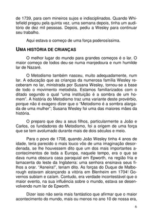 de 1739, para cem mineiros sujos e indisciplinados. Quando Whitefield pregou pela quinta vez, uma semana depois, tinha um auditório de dez mil pessoas. Depois, pediu a Wesley para continuar
seu trabalho.
Aqui estava o começo de uma força poderosíssima.

UMA HISTÓRIA DE CRIANÇAS
O melhor lugar do mundo para grandes começos é o lar. O
maior começo de todos deu-se numa manjedoura e num humilde
lar de Nazaré.
O Metodismo também nasceu, muito adequadamente, num
lar. A educação que as crianças da numerosa família Wesley receberam no lar, ministrada por Susana Wesley, tornou-se a base
de todo o movimento metodista. Estamos familiarizados com o
ditado segundo o qual “uma instituição é a sombra de um homem”. A história do Metodismo traz uma variante deste provérbio,
porque não é exagero dizer que o “Metodismo é a sombra alargada de uma mulher”; Susana Wesley foi uma das maiores mães da
história.
O preparo que deu a seus filhos, particularmente a João e
Carlos, os fundadores do Metodismo, foi a origem de uma força
que se tem avolumado durante mais de dois séculos e meio.
Para o povo de 1708, quando João Wesley tinha 4 anos de
idade, teria parecido o mais louco vôo de uma imaginação desordenada, se lhe houvessem dito que um dos mais importantes acontecimentos de toda a Europa, naquele tempo, era o que se
dava numa obscura casa paroquial em Epworth, na região fria e
lamacenta do leste da Inglaterra: uma senhora ensinava seus filhos a orar. “Asneira!”, teriam dito. As forças do Duque de Malborough estavam alcançando a vitória em Blenheim em 1704! Governos subiam e caíam. Contudo, era verdade incontestável que o
maior evento, na sua influência sobre o mundo, estava se desenvolvendo num lar de Epworth.
Dizer isso não seria mais fantástico que afirmar que o maior
acontecimento do mundo, mais ou menos no ano 10 de nossa era,
6

 