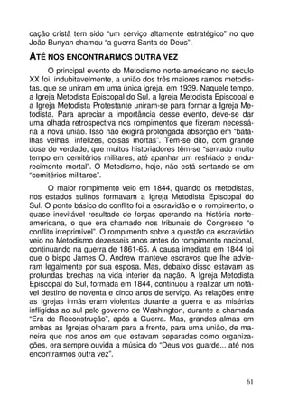 cação cristã tem sido “um serviço altamente estratégico” no que
João Bunyan chamou “a guerra Santa de Deus”.

ATÉ NOS ENCONTRARMOS OUTRA VEZ
O principal evento do Metodismo norte-americano no século
XX foi, indubitavelmente, a união dos três maiores ramos metodistas, que se uniram em uma única igreja, em 1939. Naquele tempo,
a Igreja Metodista Episcopal do Sul, a Igreja Metodista Episcopal e
a Igreja Metodista Protestante uniram-se para formar a Igreja Metodista. Para apreciar a importância desse evento, deve-se dar
uma olhada retrospectiva nos rompimentos que fizeram necessária a nova união. Isso não exigirá prolongada absorção em “batalhas velhas, infelizes, coisas mortas”. Tem-se dito, com grande
dose de verdade, que muitos historiadores têm-se “sentado muito
tempo em cemitérios militares, até apanhar um resfriado e endurecimento mortal”. O Metodismo, hoje, não está sentando-se em
“cemitérios militares”.
O maior rompimento veio em 1844, quando os metodistas,
nos estados sulinos formavam a Igreja Metodista Episcopal do
Sul. O ponto básico do conflito foi a escravidão e o rompimento, o
quase inevitável resultado de forças operando na história norteamericana, o que era chamado nos tribunais do Congresso “o
conflito irreprimível”. O rompimento sobre a questão da escravidão
veio no Metodismo dezesseis anos antes do rompimento nacional,
continuando na guerra de 1861-65. A causa imediata em 1844 foi
que o bispo James O. Andrew manteve escravos que lhe advieram legalmente por sua esposa. Mas, debaixo disso estavam as
profundas brechas na vida interior da nação. A Igreja Metodista
Episcopal do Sul, formada em 1844, continuou a realizar um notável destino de noventa e cinco anos de serviço. As relações entre
as Igrejas irmãs eram violentas durante a guerra e as misérias
infligidas ao sul pelo governo de Washington, durante a chamada
“Era de Reconstrução”, após a Guerra. Mas, grandes almas em
ambas as Igrejas olharam para a frente, para uma união, de maneira que nos anos em que estavam separadas como organizações, era sempre ouvida a música do “Deus vos guarde... até nos
encontrarmos outra vez”.

61

 