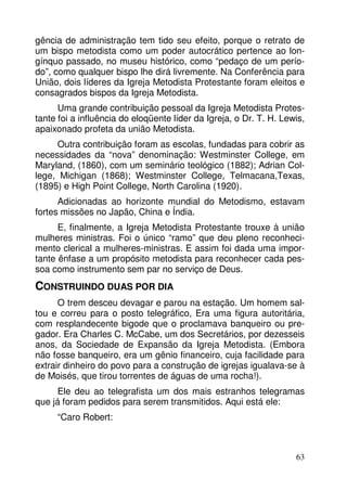 gência de administração tem tido seu efeito, porque o retrato de
um bispo metodista como um poder autocrático pertence ao longínquo passado, no museu histórico, como “pedaço de um período”, como qualquer bispo lhe dirá livremente. Na Conferência para
União, dois líderes da Igreja Metodista Protestante foram eleitos e
consagrados bispos da Igreja Metodista.
Uma grande contribuição pessoal da Igreja Metodista Protestante foi a influência do eloqüente líder da Igreja, o Dr. T. H. Lewis,
apaixonado profeta da união Metodista.
Outra contribuição foram as escolas, fundadas para cobrir as
necessidades da “nova” denominação: Westminster College, em
Maryland, (1860), com um seminário teológico (1882); Adrian College, Michigan (1868); Westminster College, Telmacana,Texas,
(1895) e High Point College, North Carolina (1920).
Adicionadas ao horizonte mundial do Metodismo, estavam
fortes missões no Japão, China e Índia.
E, finalmente, a Igreja Metodista Protestante trouxe à união
mulheres ministras. Foi o único “ramo” que deu pleno reconhecimento clerical a mulheres-ministras. E assim foi dada uma importante ênfase a um propósito metodista para reconhecer cada pessoa como instrumento sem par no serviço de Deus.

CONSTRUINDO DUAS POR DIA
O trem desceu devagar e parou na estação. Um homem saltou e correu para o posto telegráfico, Era uma figura autoritária,
com resplandecente bigode que o proclamava banqueiro ou pregador. Era Charles C. McCabe, um dos Secretários, por dezesseis
anos, da Sociedade de Expansão da Igreja Metodista. (Embora
não fosse banqueiro, era um gênio financeiro, cuja facilidade para
extrair dinheiro do povo para a construção de igrejas igualava-se à
de Moisés, que tirou torrentes de águas de uma rocha!).
Ele deu ao telegrafista um dos mais estranhos telegramas
que já foram pedidos para serem transmitidos. Aqui está ele:
“Caro Robert:

63

 