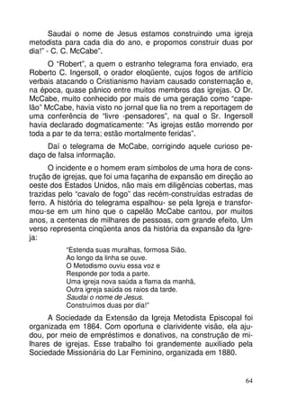 Saudai o nome de Jesus estamos construindo uma igreja
metodista para cada dia do ano, e propomos construir duas por
dia!” - C. C. McCabe”.
O “Robert”, a quem o estranho telegrama fora enviado, era
Roberto C. Ingersoll, o orador eloqüente, cujos fogos de artifício
verbais atacando o Cristianismo haviam causado consternação e,
na época, quase pânico entre muitos membros das igrejas. O Dr.
McCabe, muito conhecido por mais de uma geração como “capelão” McCabe, havia visto no jornal que lia no trem a reportagem de
uma conferência de “livre -pensadores”, na qual o Sr. Ingersoll
havia declarado dogmaticamente: “As igrejas estão morrendo por
toda a par te da terra; estão mortalmente feridas”.
Daí o telegrama de McCabe, corrigindo aquele curioso pedaço de falsa informação.
O incidente e o homem eram símbolos de uma hora de construção de igrejas, que foi uma façanha de expansão em direção ao
oeste dos Estados Unidos, não mais em diligências cobertas, mas
trazidas pelo “cavalo de fogo” das recém-construídas estradas de
ferro. A história do telegrama espalhou- se pela Igreja e transformou-se em um hino que o capelão McCabe cantou, por muitos
anos, a centenas de milhares de pessoas, com grande efeito, Um
verso representa cinqüenta anos da história da expansão da Igreja:
“Estenda suas muralhas, formosa Sião,
Ao longo da linha se ouve.
O Metodismo ouviu essa voz e
Responde por toda a parte.
Uma igreja nova saúda a flama da manhã,
Outra igreja saúda os raios da tarde.
Saudai o nome de Jesus.
Construímos duas por dia!”

A Sociedade da Extensão da Igreja Metodista Episcopal foi
organizada em 1864. Com oportuna e clarividente visão, ela ajudou, por meio de empréstimos e donativos, na construção de milhares de igrejas. Esse trabalho foi grandemente auxiliado pela
Sociedade Missionária do Lar Feminino, organizada em 1880.

64

 