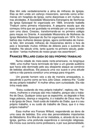 Elas têm sido verdadeiramente a alma de milhares de Igrejas.
Elas se têm unido em esforço missionário, servindo como enfermeiras em hospitais da Igreja, como diaconisas e em muitas outras atividades. A Sociedade Missionária Estrangeira de Senhoras
da Igreja Episcopal foi organizada em 1869, enviando Isabella
Thoburn como primeira missionária. A pequena escola que ela
começou tinha que ser guardada na entrada por um rapaz armado
com uma clava. Cresceu, transformando-se no primeiro colégio
para moças no Oriente. A sociedade Missionária de Mulheres da
Igreja Metodista Episcopal do Sul foi organizada em 1874. Os trabalhos das mulheres dessas igrejas, agora combinados de maneira feliz, têm enviado milhares de missionários dentro e fora do
país e levantado muitos milhões de dólares para o sustento do
trabalho. No século vinte, tanto quanto no primeiro século, podese dizer: “certas mulheres do nosso grupo nos assombram”.

FRANCES WILLARD CUIDA DO SEU PRÓPRIO TRABALHO
Numa cidade do meio-oeste norte-americano, no longínquo
1890, uma mulher havia terminado de falar a um grande auditório
que havia sido dominado pelo seu eloqüente ataque ao comércio
de bebidas alcoólicas. Ela possuía uma voz suave e uma atitude
calma e não parecia constituir uma ameaça para ninguém.
Um grande homem veio a ela de maneira ameaçadora, e,
sacudindo o punho como se fora Júlio César, ordenou-lhe: “Cuide
de seu próprio trabalho!” A mulher olhou com curiosidade. Ela não
tinha medo dele.
“Estou cuidando do meu próprio trabalho”, replicou ela. “Homens, mulheres e crianças são meu trabalho, porque são o trabalho de Deus. Qualquer coisa que os espezinhe, os degrade e lhes
traga pobreza, doença e vergonha, é o trabalho de Deus meu Pai
e da Igreja de Deus. Você cuida do trabalho do Diabo, que é o seu
próprio trabalho, e eu cuido do trabalho de Deus, que é o meu
próprio trabalho!”
Essa mulher era Frances Willard, respondendo ao dono de
uma casa de bebidas. Era uma das personalidades importantes
do Metodismo. Era filha de um lar metodista, e, através do lar e da
Igreja, ganhou uma profunda experiência e convicção religiosas.
Ela iniciou sua carreira como professora, e por sua personalidade,
67

 