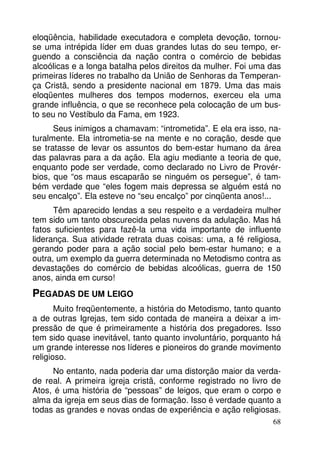 eloqüência, habilidade executadora e completa devoção, tornouse uma intrépida líder em duas grandes lutas do seu tempo, erguendo a consciência da nação contra o comércio de bebidas
alcoólicas e a longa batalha pelos direitos da mulher. Foi uma das
primeiras líderes no trabalho da União de Senhoras da Temperança Cristã, sendo a presidente nacional em 1879. Uma das mais
eloqüentes mulheres dos tempos modernos, exerceu ela uma
grande influência, o que se reconhece pela colocação de um busto seu no Vestíbulo da Fama, em 1923.
Seus inimigos a chamavam: “intrometida”. E ela era isso, naturalmente. Ela intrometia-se na mente e no coração, desde que
se tratasse de levar os assuntos do bem-estar humano da área
das palavras para a da ação. Ela agiu mediante a teoria de que,
enquanto pode ser verdade, como declarado no Livro de Provérbios, que “os maus escaparão se ninguém os persegue”, é também verdade que “eles fogem mais depressa se alguém está no
seu encalço”. Ela esteve no “seu encalço” por cinqüenta anos!...
Têm aparecido lendas a seu respeito e a verdadeira mulher
tem sido um tanto obscurecida pelas nuvens da adulação. Mas há
fatos suficientes para fazê-la uma vida importante de influente
liderança. Sua atividade retrata duas coisas: uma, a fé religiosa,
gerando poder para a ação social pelo bem-estar humano; e a
outra, um exemplo da guerra determinada no Metodismo contra as
devastações do comércio de bebidas alcoólicas, guerra de 150
anos, ainda em curso!

PEGADAS DE UM LEIGO
Muito freqüentemente, a história do Metodismo, tanto quanto
a de outras Igrejas, tem sido contada de maneira a deixar a impressão de que é primeiramente a história dos pregadores. Isso
tem sido quase inevitável, tanto quanto involuntário, porquanto há
um grande interesse nos líderes e pioneiros do grande movimento
religioso.
No entanto, nada poderia dar uma distorção maior da verdade real. A primeira igreja cristã, conforme registrado no livro de
Atos, é uma história de “pessoas” de leigos, que eram o corpo e
alma da igreja em seus dias de formação. Isso é verdade quanto a
todas as grandes e novas ondas de experiência e ação religiosas.
68

 
