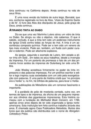 tória continuou na Califórnia depois. Ainda continua na vida de
seus filhos.
É uma nova versão da história de outro leigo, Barnabé, que
era, conforme registrado no livro de Atos, “cheio do Espírito Santo
e de fé”. O livro dos Atos dos discípulos de Jesus, pela graça de
Deus, ainda continua.

ATIRANDO TINTA AO DIABO
Diz-se que uma vez Martinho Lutero atirou um vidro de tinta
no Diabo. Se atingiu ou não o objetivo, não sabemos. O que é
sabido, contudo, é que a tinta tem sido um poderoso instrumento
da Igreja Cristã contra todas as forças do mal. A tinta é um assombroso composto químico. Pode ser e tem sido um veneno do
tipo mais virulento. Pode ser, também, um fluido com poder curador e redentor. Pode ser altamente explosivo.
As igrejas, seguindo o exemplo de Lutero, têm estado a atirar tinta em Satã , em todos os seus trabalhos, desde a invenção
da Imprensa. Foi um portento de promessa o fato de um dos primeiros livros saídos da imprensa de Gutenberg ter sido uma Bíblia.
João Wesley acreditava firmemente no poder da tinta impressora e das palavras impressas. Foi um prolífico escritor e editor e logo inspirou suas sociedades com um zelo pela evangelização com palavras. E uma parte da história cristã que “no princípio
era o Verbo” e, no fim, há trilhões de palavras, para levar o Verbo.
As publicações do Metodismo são um romance fascinante e
importante.
É a parábola do grão de mostarda contada, outra vez, em
termos de tipos e de imprensa, da oficina de um pequeno impressor aos cilindros das gigantescas imprensoras. Esta história começou com a fundação do Methodist Book Concern, em 1789,
apenas cinco anos depois de ter sido organizada a Igreja norteamericana. Esta instituição tem feito contínuo trabalho através dos
anos. É chamada agora Casa Publicadora Metodista. Muitos dos
livros que ela publica são distribuídos sob o nome de AbingdonCokesbury Press.
70

 