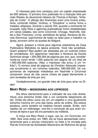 O interesse pelo livro começou com um capital emprestado
de 600 dólares. O primeiro livro publicado foi a tradução feita por
João Wesley do devocional clássico de Thomas à Kempis, “Imitação de Cristo”. O alforge dos itinerantes eram uma livraria ambulante, contendo bíblias, hinários, a “Disciplina” e outros livros e
tratados religiosos. Durante o século XIX, quando o continente foi
ocupado, lojas filiais e agências publicadoras foram estabelecidas
em várias cidades, tais como Cincinnati, Chicago, Nashville, Dallas e San Francisco. Livros, periódicos da Igreja, literatura da Escola Dominical, suprimentos de todos os tipos para o trabalho na
Igreja, jorraram como as quedas do Niágara.
Agora, prepare a mente para algumas estatísticas da Casa
Publicadora Metodista na época presente. Você não acreditará.
Quem poderia? Mas podem ser atestadas por um exército inteiro
de contabilistas. Em algarismos redondos a literatura da Escola
Dominical atinge 1.500.000.000 de páginas por ano, que, considerando-se como tendo 1.000 palavras por página dá um total de
1.500.000.000 palavras. (Não, o impressor não errou. E um “trilhão”). O número total de páginas do Christian Advocate impressas anualmente é, em números redondos, 580.000.000. Os maquinismos de impressão metodistas em Nashville e Cincinnati
consomem cerca de três carros cheios de papel diariamente e
cem toneladas de tinta por ano.
abo!

Verdadeiramente, um grande vidro de tinta para atirar no Di-

MARY REDD – MISSIONÁRIA AOS LEPROSOS
Ela olhou atentamente para o indicador de sua mão direita.
Havia uma estranha ferida nele e um constante latejamento de
dor. Então ela olhou outra vez em um espelho e uma igualmente
estranha mancha em uma das faces, perto da orelha. Ela estava
perplexa, como também os médicos haviam estado. Então, com
rapidez de um relâmpago, veio-lhe a convicção de que eram sintomas de lepra e que ela era portadora da moléstia.
A moça era Mary Reed; o lugar, seu lar, em Cincinnati, em
1890. Seis anos antes, em 1884, ela se havia apresentado voluntariamente para o serviço missionário na Índia e foi enviada pela
filial de Cincinnati da Sociedade Missionária de Mulheres da Igreja
71

 