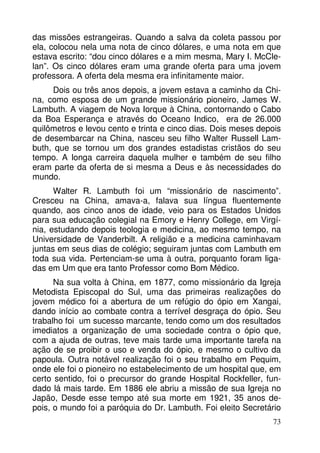 das missões estrangeiras. Quando a salva da coleta passou por
ela, colocou nela uma nota de cinco dólares, e uma nota em que
estava escrito: “dou cinco dólares e a mim mesma, Mary I. McClelan”. Os cinco dólares eram uma grande oferta para uma jovem
professora. A oferta dela mesma era infinitamente maior.
Dois ou três anos depois, a jovem estava a caminho da China, como esposa de um grande missionário pioneiro, James W.
Lambuth. A viagem de Nova Iorque à China, contornando o Cabo
da Boa Esperança e através do Oceano Indico, era de 26.000
quilômetros e levou cento e trinta e cinco dias. Dois meses depois
de desembarcar na China, nasceu seu filho Walter Russell Lambuth, que se tornou um dos grandes estadistas cristãos do seu
tempo. A longa carreira daquela mulher e também de seu filho
eram parte da oferta de si mesma a Deus e às necessidades do
mundo.
Walter R. Lambuth foi um “missionário de nascimento”.
Cresceu na China, amava-a, falava sua língua fluentemente
quando, aos cinco anos de idade, veio para os Estados Unidos
para sua educação colegial na Emory e Henry College, em Virgínia, estudando depois teologia e medicina, ao mesmo tempo, na
Universidade de Vanderbilt. A religião e a medicina caminhavam
juntas em seus dias de colégio; seguiram juntas com Lambuth em
toda sua vida. Pertenciam-se uma à outra, porquanto foram ligadas em Um que era tanto Professor como Bom Médico.
Na sua volta à China, em 1877, como missionário da Igreja
Metodista Episcopal do Sul, uma das primeiras realizações do
jovem médico foi a abertura de um refúgio do ópio em Xangai,
dando início ao combate contra a terrível desgraça do ópio. Seu
trabalho foi um sucesso marcante, tendo como um dos resultados
imediatos a organização de uma sociedade contra o ópio que,
com a ajuda de outras, teve mais tarde uma importante tarefa na
ação de se proibir o uso e venda do ópio, e mesmo o cultivo da
papoula. Outra notável realização foi o seu trabalho em Pequim,
onde ele foi o pioneiro no estabelecimento de um hospital que, em
certo sentido, foi o precursor do grande Hospital Rockfeller, fundado lá mais tarde. Em 1886 ele abriu a missão de sua Igreja no
Japão, Desde esse tempo até sua morte em 1921, 35 anos depois, o mundo foi a paróquia do Dr. Lambuth. Foi eleito Secretário
73

 