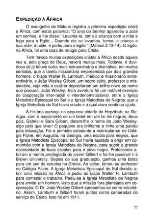 EXPEDIÇÃO À ÁFRICA
O evangelho de Mateus registra a primeira expedição cristã
à África, com estas palavras: “O anjo do Senhor apareceu a José
em sonhos, e lhe disse: “Levanta-te, toma a criança com a mãe e
foge para o Egito... Quando ele se levantou, tomou a criança e
sua mãe, à noite, e partiu para o Egito.” (Mateus 2.13-14). O Egito,
na África, foi uma casa de refúgio para Cristo.
Tem havido muitas expedições cristãs à África desde aquela
vez e, pela graça de Deus, haverá muitas mais, Todavia, é duvidoso se já houve outra mais extraordinária e dramática, em muitos
sentidos, que a tarefa missionária empreendida por dois grandes
homens: o bispo Walter R. Lambuth, médico e missionário extraordinário, e João Wesley Gilbert, um negro culto, professor e missionário, cuja vida e caráter depositaram um brilho novo ao nome
que possuía, João Wesley. Esta aventura foi um notável exemplo
de cooperação inter-racial e interdenominacional, entre a Igreja
Metodista Episcopal do Sul e a Igreja Metodista de Negros, que a
Igreja Metodista do Sul havia criado e à qual dava contínua ajuda.
A história começa na pequena cidade de Hepzibah, na Geórgia, com o nascimento de um bebê em um lar de negros. Seus
pais, Gabriel e Sara Gilbert, deram-lhe o nome de João Wesley,
algo pelo que viver! O pequeno era brilhante e tinha uma paixão
pela educação. Foi o primeiro estudante a matricular-se no Colégio Paine, em Augusta, na Geórgia, uma escola para negros, que
a Igreja Metodista Episcopal do Sul havia ajudado a erigir em comunhão com a Igreja Metodista de Negros, para suprir a grande
necessidade de boas escolas para o povo negro. Professores abriram a mente privilegiada do jovem Gilbert e foi-lhe possível ir à
Brown University. Depois de sua graduação, ganhou uma bolsa
para um ano de estudos na Grécia. Ao voltar, tornou-se professor
no Colégio Paine. A Igreja Metodista Episcopal do Sul decidiu abrir uma missão na África e pediu ao bispo Walter R. Lambuth
para começar o trabalho. Pediu-se à Igreja Metodista de Negros
para enviar um homem, visto que a missão fora planejada em cooperação. O Dr. João Wesley Gilbert apresentou-se como voluntário. Assim, Lambuth e Gilbert foram juntos como camaradas do
serviço de Cristo. Isso foi em 1911.
77

 