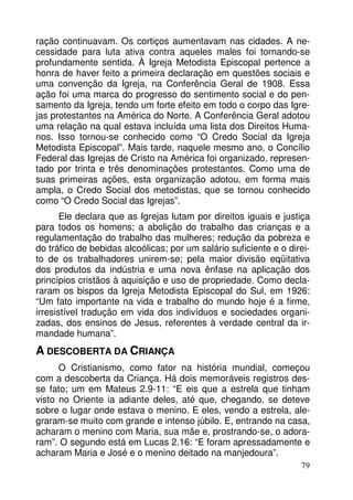 ração continuavam. Os cortiços aumentavam nas cidades. A necessidade para luta ativa contra aqueles males foi tornando-se
profundamente sentida. À Igreja Metodista Episcopal pertence a
honra de haver feito a primeira declaração em questões sociais e
uma convenção da Igreja, na Conferência Geral de 1908. Essa
ação foi uma marca do progresso do sentimento social e do pensamento da Igreja, tendo um forte efeito em todo o corpo das Igrejas protestantes na América do Norte. A Conferência Geral adotou
uma relação na qual estava incluída uma lista dos Direitos Humanos. Isso tornou-se conhecido como “O Credo Social da Igreja
Metodista Episcopal”. Mais tarde, naquele mesmo ano, o Concílio
Federal das Igrejas de Cristo na América foi organizado, representado por trinta e três denominações protestantes. Como uma de
suas primeiras ações, esta organização adotou, em forma mais
ampla, o Credo Social dos metodistas, que se tornou conhecido
como “O Credo Social das Igrejas”.
Ele declara que as Igrejas lutam por direitos iguais e justiça
para todos os homens; a abolição do trabalho das crianças e a
regulamentação do trabalho das mulheres; redução da pobreza e
do tráfico de bebidas alcoólicas; por um salário suficiente e o direito de os trabalhadores unirem-se; pela maior divisão eqüitativa
dos produtos da indústria e uma nova ênfase na aplicação dos
princípios cristãos à aquisição e uso de propriedade. Como declararam os bispos da Igreja Metodista Episcopal do Sul, em 1926:
“Um fato importante na vida e trabalho do mundo hoje é a firme,
irresistível tradução em vida dos indivíduos e sociedades organizadas, dos ensinos de Jesus, referentes à verdade central da irmandade humana”.

A DESCOBERTA DA CRIANÇA
O Cristianismo, como fator na história mundial, começou
com a descoberta da Criança. Há dois memoráveis registros desse fato; um em Mateus 2.9-11: “E eis que a estrela que tinham
visto no Oriente ia adiante deles, até que, chegando, se deteve
sobre o lugar onde estava o menino. E eles, vendo a estrela, alegraram-se muito com grande e intenso júbilo. E, entrando na casa,
acharam o menino com Maria, sua mãe e, prostrando-se, o adoraram”. O segundo está em Lucas 2.16: “E foram apressadamente e
acharam Maria e José e o menino deitado na manjedoura”.
79

 