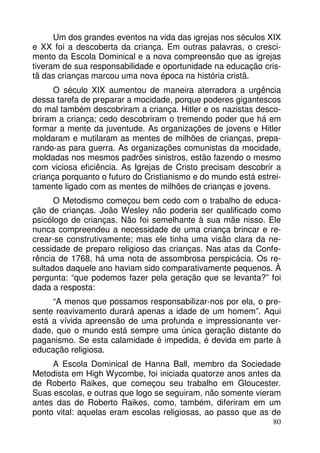Um dos grandes eventos na vida das igrejas nos séculos XIX
e XX foi a descoberta da criança. Em outras palavras, o crescimento da Escola Dominical e a nova compreensão que as igrejas
tiveram de sua responsabilidade e oportunidade na educação cristã das crianças marcou uma nova época na história cristã.
O século XIX aumentou de maneira aterradora a urgência
dessa tarefa de preparar a mocidade, porque poderes gigantescos
do mal também descobriram a criança. Hitler e os nazistas descobriram a criança; cedo descobriram o tremendo poder que há em
formar a mente da juventude. As organizações de jovens e Hitler
moldaram e mutilaram as mentes de milhões de crianças, preparando-as para guerra. As organizações comunistas da mocidade,
moldadas nos mesmos padrões sinistros, estão fazendo o mesmo
com viciosa eficiência. As Igrejas de Cristo precisam descobrir a
criança porquanto o futuro do Cristianismo e do mundo está estreitamente ligado com as mentes de milhões de crianças e jovens.
O Metodismo começou bem cedo com o trabalho de educação de crianças. João Wesley não poderia ser qualificado como
psicólogo de crianças. Não foi semelhante à sua mãe nisso. Ele
nunca compreendeu a necessidade de uma criança brincar e recrear-se construtivamente; mas ele tinha uma visão clara da necessidade de preparo religioso das crianças. Nas atas da Conferência de 1768, há uma nota de assombrosa perspicácia. Os resultados daquele ano haviam sido comparativamente pequenos. À
pergunta: “que podemos fazer pela geração que se levanta?” foi
dada a resposta:
“A menos que possamos responsabilizar-nos por ela, o presente reavivamento durará apenas a idade de um homem”. Aqui
está a vívida apreensão de uma profunda e impressionante verdade, que o mundo está sempre uma única geração distante do
paganismo. Se esta calamidade é impedida, é devida em parte à
educação religiosa.
A Escola Dominical de Hanna Ball, membro da Sociedade
Metodista em High Wycombe, foi iniciada quatorze anos antes da
de Roberto Raikes, que começou seu trabalho em Gloucester.
Suas escolas, e outras que logo se seguiram, não somente vieram
antes das de Roberto Raikes, como, também, diferiram em um
ponto vital: aquelas eram escolas religiosas, ao passo que as de
80

 