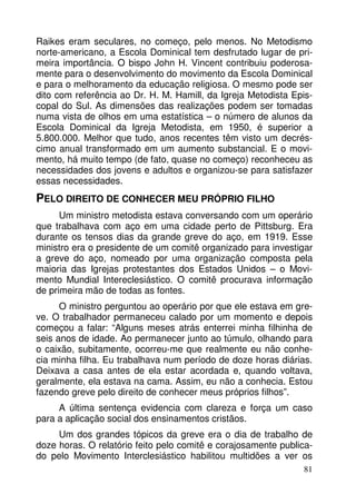 Raikes eram seculares, no começo, pelo menos. No Metodismo
norte-americano, a Escola Dominical tem desfrutado lugar de primeira importância. O bispo John H. Vincent contribuiu poderosamente para o desenvolvimento do movimento da Escola Dominical
e para o melhoramento da educação religiosa. O mesmo pode ser
dito com referência ao Dr. H. M. Hamill, da Igreja Metodista Episcopal do Sul. As dimensões das realizações podem ser tomadas
numa vista de olhos em uma estatística – o número de alunos da
Escola Dominical da Igreja Metodista, em 1950, é superior a
5.800.000. Melhor que tudo, anos recentes têm visto um decréscimo anual transformado em um aumento substancial. E o movimento, há muito tempo (de fato, quase no começo) reconheceu as
necessidades dos jovens e adultos e organizou-se para satisfazer
essas necessidades.

PELO DIREITO DE CONHECER MEU PRÓPRIO FILHO
Um ministro metodista estava conversando com um operário
que trabalhava com aço em uma cidade perto de Pittsburg. Era
durante os tensos dias da grande greve do aço, em 1919. Esse
ministro era o presidente de um comitê organizado para investigar
a greve do aço, nomeado por uma organização composta pela
maioria das Igrejas protestantes dos Estados Unidos – o Movimento Mundial Intereclesiástico. O comitê procurava informação
de primeira mão de todas as fontes.
O ministro perguntou ao operário por que ele estava em greve. O trabalhador permaneceu calado por um momento e depois
começou a falar: “Alguns meses atrás enterrei minha filhinha de
seis anos de idade. Ao permanecer junto ao túmulo, olhando para
o caixão, subitamente, ocorreu-me que realmente eu não conhecia minha filha. Eu trabalhava num período de doze horas diárias.
Deixava a casa antes de ela estar acordada e, quando voltava,
geralmente, ela estava na cama. Assim, eu não a conhecia. Estou
fazendo greve pelo direito de conhecer meus próprios filhos”.
A última sentença evidencia com clareza e força um caso
para a aplicação social dos ensinamentos cristãos.
Um dos grandes tópicos da greve era o dia de trabalho de
doze horas. O relatório feito pelo comitê e corajosamente publicado pelo Movimento Interclesiástico habilitou multidões a ver os
81

 