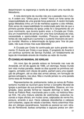 desanimaram na esperança e tarefa de produzir uma reunião do
Metodismo.
A nota dominante da reunião não era o passado mas o futuro. A ordem era: “Olhos para a frente!” Havia um forte senso de
responsabilidade de uma grande força potencial. A recém-formada
Igreja Metodista tinha um rol de membros superior a oito milhões.
Este senso de responsabilidade foi evidenciado pelo fato de que a
primeira grande empresa da Igreja unida foi o lançamento de um
novo movimento, que duraria quatro anos: a Cruzada por Cristo.
Era um investimento de serviço em uma hora tumultuosa de crise,
necessidade e oportunidade mundiais. Procurou aprofundar as
fontes de vida espiritual e aumentar o sustento financeiro de serviço mundial. Mostrou a determinação da Igreja para “tirar do passado, não suas cinzas mas suas labaredas”.
A Cruzada por Cristo foi continuada por outro grande movimento: O Avante por Cristo e sua Igreja, O propósito do Avante é
um contínuo aumento de Serviço mundial, um fortalecimento de
laços de irmandade através de missões ao redor do mundo.

O CONSELHO MUNDIAL DE IGREJAS
Um novo tipo de parada estava se formando nas ruas de
Amsterdã, em 22 de agosto de 1948, um domingo. Nosso mundo
tem visto muitas paradas, desde os dias quando os primitivos selvagens, armados com clavas de pedra, partiam para uma expedição de pilhagem, até os dias das armas aéreas, em formação de
gansos selvagens, nos céus. Mas o mundo jamais viu uma parada
como essa de Amsterdã.
Representantes de, praticamente, todos os ramos do Protestantismo mundial se reuniram para formar o Conselho Mundial de
Igrejas e participar de sua primeira Assembléia. Observe, em imaginação, essa parada formar-se naquele domingo à tarde, em
frente ao Palácio Real, marchando para o culto, na histórica Nieuwe Kirk. Há uma mistura colorida de vestimentas, costumes nacionais e trajes oficiais, em muitas cores, salpicadas de verme lho,
púrpura, amarelo e azul. Havia cabeças descobertas e cabeças
com turbantes, capas de veludo e barretes. Havia colarinhos frisados em clérigos escandinavos, fazendo-os parecer-se com retratos de Rembrandt, barbas compridas e capuzes pretos em cléri83

 
