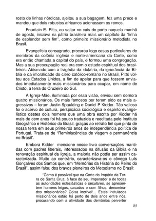 rosto de linhas nórdicas, ajeitou a sua bagagem, fez uma prece e
mandou que dois robustos africanos acionassem os remos.
Fountain E. Pitts, ao saltar no cais do porto naquela manhã
de agosto, iniciava na pátria brasileira mais um capítulo da “linha
de esplendor sem fim”, como primeiro missionário metodista no
Brasil.
Evangelista consagrado, procurou logo casas particulares de
membros da colônia inglesa e norte-americana da Corte, como
era então chamada a capital do país, e formou uma congregação.
Mas a sua preocupação real era com o estado espiritual dos brasileiros. Abismado com a tragédia da idolatria, da ignorância da Bíblia e da imoralidade do clero católico-romano no Brasil, Pitts voltou aos Estados Unidos, a fim de apelar para que fossem enviados imediatamente mais missionários para ocupar, em nome de
Cristo, a terra do Cruzeiro do Sul.
A Igreja-Mãe, iluminada por essa visão, enviou sem demora
quatro missionários. Os mais famosos por terem sido os mais agressivos – foram Justin Spaulding e Daniel P Kidder. Tão valioso
foi o acervo de cultura, perspicácia sociológica e espírito evangelístico destes dois homens que uma obra escrita por Kidder há
mais de cem anos foi há pouco traduzida e reeditada pelo Instituto
Geográfico e Histórico do Brasil, graças ao retrato fiel que pinta de
nossa terra em seus primeiros anos de independência política de
Portugal. Trata-se de “Reminiscências de viagem e permanência
no Brasil”.
Embora Kidder mencione nesse livro conversações mantidas com padres liberais, interessados na difusão da Bíblia e na
renovação espiritual da Igreja, a maioria não podia ser assim caracterizada. Muito ao contrário, caracterizava-os o cônego Luís
Gonçalves dos Santos que, em “Memórias da História do Reino do
Brasil”, assim falou dos bravos pioneiros do Metodismo no Brasil:
“Como é possível que na Corte do Império da Terra de Santa Cruz, à face do seu Imperador e de todas
as autoridades eclesiásticas e seculares, se apresentem homens leigos, casados e com filhos, denominados missionários? Coisa incrível!... Estes intitulados
missionários estão há perto de dois anos entre nós,
procurando com a atividade dos demônios perverter
85

 