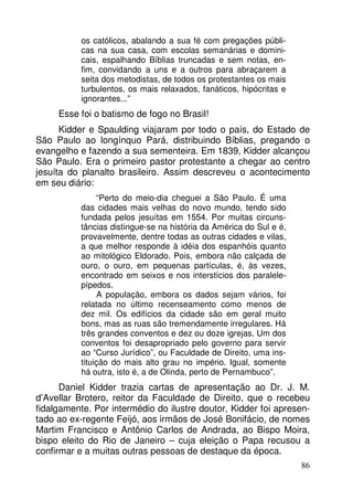 os católicos, abalando a sua fé com pregações públicas na sua casa, com escolas semanárias e dominicais, espalhando Bíblias truncadas e sem notas, enfim, convidando a uns e a outros para abraçarem a
seita dos metodistas, de todos os protestantes os mais
turbulentos, os mais relaxados, fanáticos, hipócritas e
ignorantes...”

Esse foi o batismo de fogo no Brasil!
Kidder e Spaulding viajaram por todo o país, do Estado de
São Paulo ao longínquo Pará, distribuindo Bíblias, pregando o
evangelho e fazendo a sua sementeira. Em 1839, Kidder alcançou
São Paulo. Era o primeiro pastor protestante a chegar ao centro
jesuíta do planalto brasileiro. Assim descreveu o acontecimento
em seu diário:
“Perto do meio-dia cheguei a São Paulo. É uma
das cidades mais velhas do novo mundo, tendo sido
fundada pelos jesuítas em 1554. Por muitas circunstâncias distingue-se na história da América do Sul e é,
provavelmente, dentre todas as outras cidades e vilas,
a que melhor responde à idéia dos espanhóis quanto
ao mitológico Eldorado. Pois, embora não calçada de
ouro, o ouro, em pequenas partículas, é, às vezes,
encontrado em seixos e nos interstícios dos paralelepípedos.
A população, embora os dados sejam vários, foi
relatada no último recenseamento como menos de
dez mil. Os edifícios da cidade são em geral muito
bons, mas as ruas são tremendamente irregulares. Há
três grandes conventos e dez ou doze igrejas. Um dos
conventos foi desapropriado pelo governo para servir
ao “Curso Jurídico”, ou Faculdade de Direito, uma instituição do mais alto grau no império. Igual, somente
há outra, isto é, a de Olinda, perto de Pernambuco”.

Daniel Kidder trazia cartas de apresentação ao Dr. J. M.
d’Avellar Brotero, reitor da Faculdade de Direito, que o recebeu
fidalgamente. Por intermédio do ilustre doutor, Kidder foi apresentado ao ex-regente Feijó, aos irmãos de José Bonifácio, de nomes
Martim Francisco e Antônio Carlos de Andrada, ao Bispo Moira,
bispo eleito do Rio de Janeiro – cuja eleição o Papa recusou a
confirmar e a muitas outras pessoas de destaque da época.
86

 