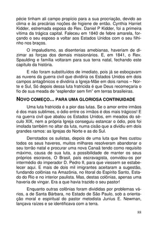 pécie tinham ali campo propício para a sua procriação, devido ao
clima e às precárias noções de higiene de então. Cynthia Harriet
Kidder, estremada esposa do Rev. Daniel P Kidder, foi a primeira
vítima da trágica capital. Faleceu em 1840 de febre amarela, forçando o seu esposo a voltar aos Estados Unidos com o seu filhinho nos braços.
O impaludismo, as disenterias amebianas, haveriam de dizimar as forças dos demais missionários. E, em 1841, o Rev.
Spaulding e família voltaram para sua terra natal, fechando este
capítulo da história.
E não foram substituídos de imediato, pois já se esboçavam
as nuvens da guerra civil que dividiria os Estados Unidos em dois
campos antagônicos e dividiria a Igreja-Mãe em dois ramos – Norte e Sul, Só depois dessa luta fratricida é que Deus recomeçaria o
fio de sua meada de “esplendor sem fim” em terras brasileiras.

NOVO COMEÇO... PARA UMA GLORIOSA CONTINUIDADE
Uma luta fratricida é a pior das lutas. Se o amor entre irmãos
é dos mais sublimes, o ódio entre os irmãos é dos mais trágicos! E
na guerra civil que abalou os Estados Unidos, em meados do século XIX, nem a própria Igreja conseguiu estancar o ódio, pois foi
imolada também no altar da luta, numa cisão que a dividiu em dois
grandes ramos: as Igrejas do Norte e as do Sul.
Derrotados os sulistas, depois de uma luta que lhes custou
todos os seus haveres, muitos milhares resolveram abandonar o
seu torrão natal e procurar uma nova Canaã tendo como requisito
máximo, causa de sua luta, a possibilidade de manter os seus
próprios escravos, O Brasil, país escravagista, convidou-os por
intermédio do imperador D. Pedro II, para que viessem se estabelecer aqui. E mais de dois mil imigrantes aceitaram a sugestão,
fundando colônias na Amazônia, no litoral do Espírito Santo, Estado do Rio e no interior paulista. Mas, destas colônias, apenas uma
haveria de vingar. Era a que havia trazido o seu pastor!
Enquanto outras colônias foram divididas por problemas vários, a de Santa Bárbara, no Estado de São Paulo, sob a orientação moral e espiritual do pastor metodista Junius E. Newman,
lançava raízes e se identificava com a terra.
88

 