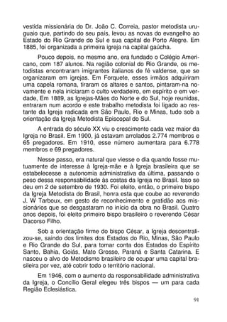 vestida missionária do Dr. João C. Correia, pastor metodista uruguaio que, partindo do seu país, levou as novas do evangelho ao
Estado do Rio Grande do Sul e sua capital de Porto Alegre. Em
1885, foi organizada a primeira igreja na capital gaúcha.
Pouco depois, no mesmo ano, era fundado o Colégio Americano, com 187 alunos. Na região colonial do Rio Grande, os metodistas encontraram imigrantes italianos de fé valdense, que se
organizaram em igrejas. Em Forquete, esses irmãos adquiriram
uma capela romana, tiraram os altares e santos, pintaram-na novamente e nela iniciaram o culto verdadeiro, em espírito e em verdade, Em 1889, as Igrejas-Mães do Norte e do Sul, hoje reunidas,
entraram num acordo e este trabalho metodista foi ligado ao restante da Igreja radicada em São Paulo, Rio e Minas, tudo sob a
orientação da Igreja Metodista Episcopal do Sul.
A entrada do século XX viu o crescimento cada vez maior da
Igreja no Brasil. Em 1900, já estavam arrolados 2.774 membros e
65 pregadores. Em 1910, esse número aumentara para 6.778
membros e 69 pregadores.
Nesse passo, era natural que viesse o dia quando fosse mutuamente de interesse à Igreja-mãe e à Igreja brasileira que se
estabelecesse a autonomia administrativa da última, passando o
peso dessa responsabilidade às costas da Igreja no Brasil. Isso se
deu em 2 de setembro de 1930. Foi eleito, então, o primeiro bispo
da Igreja Metodista do Brasil, honra esta que coube ao reverendo
J. W Tarboux, em gesto de reconhecimento e gratidão aos missionários que se desgastaram no início da obra no Brasil. Quatro
anos depois, foi eleito primeiro bispo brasileiro o reverendo César
Dacorso Filho.
Sob a orientação firme do bispo César, a Igreja descentralizou-se, saindo dos limites dos Estados do Rio, Minas, São Paulo
e Rio Grande do Sul, para tomar conta dos Estados do Espírito
Santo, Bahia, Goiás, Mato Grosso, Paraná e Santa Catarina. E
nasceu o alvo do Metodismo brasileiro de ocupar uma capital brasileira por vez, até cobrir todo o território nacional.
Em 1946, com o aumento da responsabilidade administrativa
da Igreja, o Concílio Geral elegeu três bispos — um para cada
Região Eclesiástica.
91

 