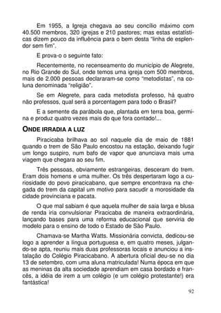 Em 1955, a Igreja chegava ao seu concílio máximo com
40.500 membros, 320 igrejas e 210 pastores; mas estas estatísticas dizem pouco da influência para o bem desta “linha de esplendor sem fim”.
E prova-o o seguinte fato:
Recentemente, no recenseamento do município de Alegrete,
no Rio Grande do Sul, onde temos uma igreja com 500 membros,
mais de 2.000 pessoas declararam-se como “metodistas”, na coluna denominada “religião”.
Se em Alegrete, para cada metodista professo, há quatro
não professos, qual será a porcentagem para todo o Brasil?
E a semente da parábola que, plantada em terra boa, germina e produz quatro vezes mais do que fora contado!...

ONDE IRRADIA A LUZ
Piracicaba brilhava ao sol naquele dia de maio de 1881
quando o trem de São Paulo encostou na estação, deixando fugir
um longo suspiro, num bafo de vapor que anunciava mais uma
viagem que chegara ao seu fim.
Três pessoas, obviamente estrangeiras, desceram do trem.
Eram dois homens e uma mulher. Os três despertaram logo a curiosidade do povo piracicabano, que sempre encontrava na chegada do trem da capital um motivo para sacudir a morosidade da
cidade provinciana e pacata.
O que mal sabiam é que aquela mulher de saia larga e blusa
de renda iria convulsionar Piracicaba de maneira extraordinária,
lançando bases para uma reforma educacional que serviria de
modelo para o ensino de todo o Estado de São Paulo.
Chamava-se Martha Watts. Missionária convicta, dedicou-se
logo a aprender a língua portuguesa e, em quatro meses, julgando-se apta, reuniu mais duas professoras locais e anunciou a instalação do Colégio Piracicabano. A abertura oficial deu-se no dia
13 de setembro, com uma aluna matriculada! Numa época em que
as meninas da alta sociedade aprendiam em casa bordado e francês, a idéia de irem a um colégio (e um colégio protestante!) era
fantástica!
92

 