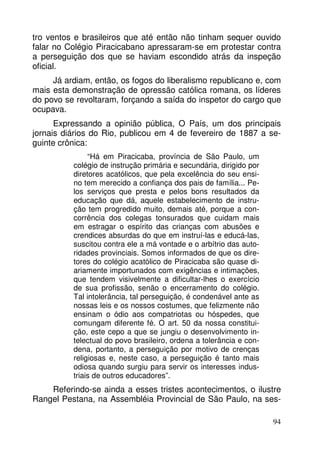tro ventos e brasileiros que até então não tinham sequer ouvido
falar no Colégio Piracicabano apressaram-se em protestar contra
a perseguição dos que se haviam escondido atrás da inspeção
oficial.
Já ardiam, então, os fogos do liberalismo republicano e, com
mais esta demonstração de opressão católica romana, os líderes
do povo se revoltaram, forçando a saída do inspetor do cargo que
ocupava.
Expressando a opinião pública, O País, um dos principais
jornais diários do Rio, publicou em 4 de fevereiro de 1887 a seguinte crônica:
“Há em Piracicaba, província de São Paulo, um
colégio de instrução primária e secundária, dirigido por
diretores acatólicos, que pela excelência do seu ensino tem merecido a confiança dos pais de família... Pelos serviços que presta e pelos bons resultados da
educação que dá, aquele estabelecimento de instrução tem progredido muito, demais até, porque a concorrência dos colegas tonsurados que cuidam mais
em estragar o espírito das crianças com abusões e
crendices absurdas do que em instruí-las e educá-las,
suscitou contra ele a má vontade e o arbítrio das autoridades provinciais. Somos informados de que os diretores do colégio acatólico de Piracicaba são quase diariamente importunados com exigências e intimações,
que tendem visivelmente a dificultar-lhes o exercício
de sua profissão, senão o encerramento do colégio.
Tal intolerância, tal perseguição, é condenável ante as
nossas leis e os nossos costumes, que felizmente não
ensinam o ódio aos compatriotas ou hóspedes, que
comungam diferente fé. O art. 50 da nossa constituição, este cepo a que se jungiu o desenvolvimento intelectual do povo brasileiro, ordena a tolerância e condena, portanto, a perseguição por motivo de crenças
religiosas e, neste caso, a perseguição é tanto mais
odiosa quando surgiu para servir os interesses industriais de outros educadores”.

Referindo-se ainda a esses tristes acontecimentos, o ilustre
Rangel Pestana, na Assembléia Provincial de São Paulo, na ses94

 