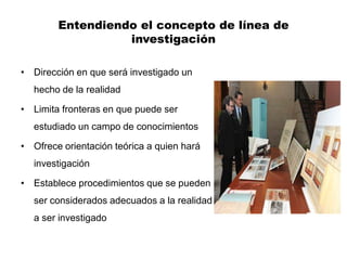 Entendiendo el concepto de línea de
                  investigación

• Dirección en que será investigado un
  hecho de la realidad

• Limita fronteras en que puede ser
  estudiado un campo de conocimientos

• Ofrece orientación teórica a quien hará
  investigación

• Establece procedimientos que se pueden
  ser considerados adecuados a la realidad
  a ser investigado
 