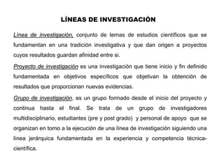 LÍNEAS DE INVESTIGACIÓN

Línea de investigación, conjunto de temas de estudios científicos que se
fundamentan en una tradición investigativa y que dan origen a proyectos
cuyos resultados guardan afinidad entre si.

Proyecto de investigación es una investigación que tiene inicio y fin definido
fundamentada en objetivos específicos que objetivan la obtención de
resultados que proporcionan nuevas evidencias.

Grupo de investigación, es un grupo formado desde el inicio del proyecto y
continua hasta el final. Se trata de un grupo de investigadores
multidisciplinario, estudiantes (pre y post grado) y personal de apoyo que se
organizan en torno a la ejecución de una línea de investigación siguiendo una
línea jerárquica fundamentada en la experiencia y competencia técnica-
científica.
 